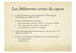 Les différentes sortes de canon

     Canon circulaire (ou canon perpétuel) : Cf Frère Jacques,
      contrepoint renversable à 3 ou 4

     Canon à transformation mélodique
      
   Par mouvement contraire (« miroir ») : à l’octave, la quinte…
      
   Par mouvement rétrograde (« à l’écrevisse »)
      
   Par mouvement contraire et rétrograde


     Canon à transformation harmonique «(« canon per tonos ») : cf
      offrande musicale n°3

     Canon à transformation rythmique (canon de proportions)
      
   Par augmentation
      
   Par dimiution
 