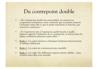 Du contrepoint double

     « Par contrepoint double (ou renversable), on entend une
      composition artificieuse, ainsi construite que ses parties puissent
      s’échanger entre elles et que la partie supérieure se retrouve, par
      inversion, au-dessous. »

     « Tu t’apercevras vite à l’expérience quelle beauté et quelle
      élégance apporte l’utilisation de ce contrepoint, et surtout dans les
      fugues combinant plusieurs sujets reliés. »

     Règle 1 : Les sujets doivent se distinguer facilement (mouvements
      et rythmes différents)

     Règle 2 : Les sujets ne commencent pas ensemble

     Règle 3 : Les règles des différentes espèces restent valables… donc
      certains intervalles sont interdits
 