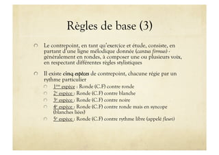 Règles de base (3)

   Le contrepoint, en tant qu’exercice et étude, consiste, en
    partant d’une ligne mélodique donnée (cantus firmus) -
    généralement en rondes, à composer une ou plusieurs voix,
    en respectant différentes règles stylistiques

   Il existe cinq espèces de contrepoint, chacune régie par un
    rythme particulier
    
       1ère espèce : Ronde (C.F) contre ronde
    
       2e espèce : Ronde (C.F) contre blanche
    
       3e espèce : Ronde (C.F) contre noire
    
       4e espèce : Ronde (C.F) contre ronde mais en syncope
            (blanches liées)
    
       5e espèce : Ronde (C.F) contre rythme libre (appelé fleuri)
 