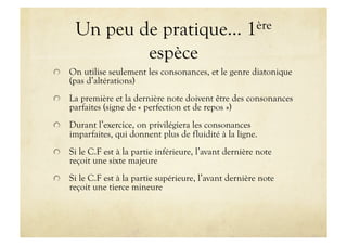 Un peu de pratique…                              1ère

              espèce

   On utilise seulement les consonances, et le genre diatonique
    (pas d’altérations)

   La première et la dernière note doivent être des consonances
    parfaites (signe de « perfection et de repos »)

   Durant l’exercice, on privilégiera les consonances
    imparfaites, qui donnent plus de fluidité à la ligne.

   Si le C.F est à la partie inférieure, l’avant dernière note
    reçoit une sixte majeure

   Si le C.F est à la partie supérieure, l’avant dernière note
    reçoit une tierce mineure
 