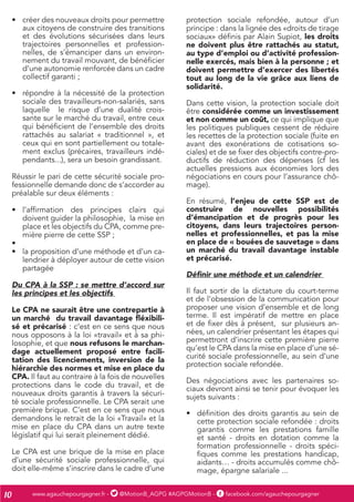 www.agauchepourgagner.fr - @MotionB_AGPG #AGPGMotionB - facebook.com/agauchepourgagner10
•	 créer des nouveaux droits pour permettre
aux citoyens de construire des transitions
et des évolutions sécurisées dans leurs
trajectoires personnelles et profession-
nelles, de s’émanciper dans un environ-
nement du travail mouvant, de bénéficier
d’une autonomie renforcée dans un cadre
collectif garanti ;
•	 répondre à la nécessité de la protection
sociale des travailleurs-non-salariés, sans
laquelle le risque d’une dualité crois-
sante sur le marché du travail, entre ceux
qui bénéficient de l’ensemble des droits
rattachés au salariat « traditionnel », et
ceux qui en sont partiellement ou totale-
ment exclus (précaires, travailleurs indé-
pendants...), sera un besoin grandissant.
Réussir le pari de cette sécurité sociale pro-
fessionnelle demande donc de s’accorder au
préalable sur deux éléments :
•	 l’affirmation des principes clairs qui
doivent guider la philosophie, la mise en
place et les objectifs du CPA, comme pre-
mière pierre de cette SSP ;
•	
•	 la proposition d’une méthode et d’un ca-
lendrier à déployer autour de cette vision
partagée
Du CPA à la SSP : se mettre d’accord sur
les principes et les objectifs
Le CPA ne saurait être une contrepartie à
un marché du travail davantage fléxibili-
sé et précarisé : c’est en ce sens que nous
nous opposons à la loi «travail» et à sa phi-
losophie, et que nous refusons le marchan-
dage actuellement proposé entre facili-
tation des licenciements, inversion de la
hiérarchie des normes et mise en place du
CPA. Il faut au contraire à la fois de nouvelles
protections dans le code du travail, et de
nouveaux droits garantis à travers la sécuri-
té sociale professionnelle. Le CPA serait une
première brique. C’est en ce sens que nous
demandons le retrait de la loi «Travail» et la
mise en place du CPA dans un autre texte
législatif qui lui serait pleinement dédié.
Le CPA est une brique de la mise en place
d’une sécurité sociale professionnelle, qui
doit elle-même s’inscrire dans le cadre d’une
protection sociale refondée, autour d’un
principe : dans la lignée des «droits de tirage
sociaux» définis par Alain Supiot, les droits
ne doivent plus être rattachés au statut,
au type d’emploi ou d’activité profession-
nelle exercés, mais bien à la personne ; et
doivent permettre d’exercer des libertés
tout au long de la vie grâce aux liens de
solidarité.
Dans cette vision, la protection sociale doit
être considérée comme un investissement
et non comme un coût, ce qui implique que
les politiques publiques cessent de réduire
les recettes de la protection sociale (fuite en
avant des exonérations de cotisations so-
ciales) et de se fixer des objectifs contre-pro-
ductifs de réduction des dépenses (cf les
actuelles pressions aux économies lors des
négociations en cours pour l’assurance chô-
mage).
En résumé, l’enjeu de cette SSP est de
construire de nouvelles possibilités
d’émancipation et de progrès pour les
citoyens, dans leurs trajectoires person-
nelles et professionnelles, et pas la mise
en place de « bouées de sauvetage » dans
un marché du travail davantage instable
et précarisé.
Définir une méthode et un calendrier
Il faut sortir de la dictature du court-terme
et de l’obsession de la communication pour
proposer une vision d’ensemble et de long
terme. Il est impératif de mettre en place
et de fixer dès à présent, sur plusieurs an-
nées, un calendrier présentant les étapes qui
permettront d’inscrire cette première pierre
qu’est le CPA dans la mise en place d’une sé-
curité sociale professionnelle, au sein d’une
protection sociale refondée.
Des négociations avec les partenaires so-
ciaux devront ainsi se tenir pour évoquer les
sujets suivants :
•	 définition des droits garantis au sein de
cette protection sociale refondée : droits
garantis comme les prestations famille
et santé - droits en dotation comme la
formation professionnelle - droits spéci-
fiques comme les prestations handicap,
aidants… - droits accumulés comme chô-
mage, épargne salariale ...
 