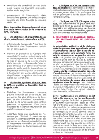 www.agauchepourgagner.fr - @MotionB_AGPG #AGPGMotionB - facebook.com/agauchepourgagner 11
•	 conditions de portabilité de ces droits
entre toutes les situations profession-
nelles, et de fongibilité
•	 gouvernance et financement... Avec
l’objectif de garantir une effectivité per-
sonnelle de droits financés de manière
collective.
Dans la première étape qui pourrait avoir
lieu cette année autour de la création du
CPA, il s’agit :
a.	 de stabiliser et d’approfondir les
droits actuellement prévus dans le CPA:
•	 effectivité du Compte de Prévention de
la Pénibilité, avec financements mobili-
sés en conséquence
•	 montée en puissance du Compte Per-
sonnel de Formation, qui nécessite suivi
et accompagnement dans le cadre de
la mise en œuvre de la récente réforme
de la formation professionnelle (mise en
place effective d’un conseil en évolution
professionnelle suivi de la conséquence
du passage de l’obligation de dépenser
à l’obligation de former, clarification et
simplification du système des listes éli-
gibles aux formations).
b.	 d’aller dès à présent plus loin, dans
le CPA, en matière de formation tout au
long de la vie
•	 Mobiliser des financements nouveaux
pour la formation des décrocheurs, des
personnes les plus éloignées de l’em-
ploi, et des travailleurs non-salariés :
produit de la sur-cotisation des contrats
précaires, redéploiement d’une partie
du pacte de responsabilité, taxation des
plateformes numériques…
•	 Accentuer l’aide aux structures de l’In-
sertion par l’Activité Economique qui
assurent l’accompagnement social des
personnes les plus éloignées de l’emploi
et rencontrent aujourd’hui des difficultés
de financement de leurs missions et des
formations
c.	 d’intégrer au CPA un compte «Re-
tour à l’emploi» qui permettrait la portabili-
té des droits aux allocations chômage, dans
le prolongement des droits rechargeables
mis en place par la loi de sécurisation de
l’emploi de 2013.
d.	 d’intégrer au CPA l’épargne sala-
riale, qui actuellement ne peut être mo-
bilisée qu’à la fin du contrat de travail, et
permettre son utilisation pour des heures
de formation ou des heures d’engagement
dans des activités non-marchandes
4.	 RENFORCER LE DIALOGUE SOCIAL
EN REDYNAMISANT LE SYNDICA-
LISME
La négociation collective et le dialogue
social ne peuvent être approfondis que si
les partenaires sociaux sont dans une re-
lation équitable : sans syndicats forts, les
salariés demeureront en position défavo-
rable. « A gauche pour gagner » propose
donc un grand plan de relance du syndica-
lisme qui se traduirait par une campagne as-
sumée par les pouvoirs publics sur l’intérêt
de la syndicalisation, par l’accroissement
(comme en Allemagne) de la présence des
représentants syndicaux dans les conseils
d’administration des entreprises afin de
rendre plus attractifs les mandats syndicaux
et le vote aux élections professionnelles et
par la limitation du cumul des mandats
syndicaux dans le temps pour favoriser
l’accès aux responsabilités syndicales. Plus
discutée, l’instauration d’un chèque syndi-
cal doit faire l’objet d’un débat préalable
dans le monde professionnel.
Cette revalorisation du dialogue social
doit enfin s’appuyer sur les outils numé-
riques. Le projet de loi fait un premier pas
en ouvrant sous conditions l’accès de l’intra-
net d’entreprise aux syndicats. Mais il faut
aller plus loin : en prévoyant également un
accès syndical à la messagerie électronique
de l’entreprise ; en créant, comme l’a fait le
syndicat allemand IG Metall avec la plate-
forme FairCrowdWork Watch, un site inter-
net public de notation des entreprises (et
notamment des plateformes de l’économie
collaborative) par les salariés eux-mêmes,
permettant ainsi de faire remonter des in-
formations sur leurs conditions de travail se-
lon une logique de réputation et de diffuser
les bonnes pratiques.
 