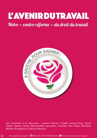www.agauchepourgagner.fr - @MotionB_AGPG #AGPGMotionB - facebook.com/agauchepourgagner12
L’AVENIRDUTRAVAIL
Notre « contre-réforme » du droit du travail
Ont contribué à ce document : Laurent Baumel, Fanélie Carrey-Conte, Pascal
Cherki, Gaëtan Gorce, Marie-Noëlle Lienemann, Christian Paul, Denys Robiliard,
Barbara Romagnan et Gérard Sebaoun.
 