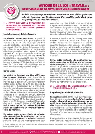 www.agauchepourgagner.fr - @MotionB_AGPG #AGPGMotionB - facebook.com/agauchepourgagner2
1.	 « CETTE LOI VISE À RÉPONDRE AU
DUALISME DU MARCHÉ DU TRAVAIL
NUISIBLE AUX OUTSIDERS (JEUNES
ET PRÉCAIRES). »
La philosophie de la loi « Travail »
La théorie insiders/outsiders apparaît à
la fin des années 80. Il s’agit d’expliquer le
dualisme du marché du travail par une trop
grande protection accordée aux personnes
en emploi pérenne. Sur ce foncement théo-
rique, les think tanks libéraux, le patronat et la
droite française dénoncent depuis 20 ans les
rigidités du CDI pour expliquer le chômage
élevé et la précarité d’une part importante de
la population. La nouveauté vient de l’appro-
priation de cet argumentaire par un gouver-
nement socialiste. 83% d’embauches se font
en CDD. C’est sur ce chiffre que le gouverne-
ment insiste pour appuyer son propos.
Notre vision
La réalité de l’emploi est bien différente
des axiomes libéraux. Une étude de la
DARES (2014)1
sur la période 2000-2012
montre que la part des CDI dans l’emploi est
restée stable autour de 87% des salariés du
secteur privé. Cependant, sur la même pé-
riode, la part des contrats temporaires (inté-
rim et CDD) dans les embauches a augmenté
et leur durée moyenne a nettement baissé.
En réalité, c’est l’embauche en CDD de moins
d’un mois (voire une semaine) qui explose. En
2012, seulement 21 % des intentions d’em-
bauche en CDD concernent des CDD de plus
d’un mois, contre 37 % début 2000. On a du
mal à croire qu’un CDI, même flexibilisé,
puisse se substituer à un contrat hebdoma-
daire ou mensuel.
En outre, cette lecture duale et caricatu-
rale sous-estime le continuum de situa-
tions entre chômeurs et salariés, le travail
précaire, le fait qu’une même personne peut
connaître une diversité de situations tout au
long de sa vie professionnelle... Il n’existe pas
de « stocks » de précaires à opposer à des «
nantis », la Gauche ne saurait alimenter cette
fausse opposition entre les uns et les autres
pour introduire de la précarité… dans les CDI.
En outre, il est illusoire de croire qu’une flexi-
bilisation accrue du marché du travail per-
mettra d’aider les plus fragiles : les moins
qualifiés, les jeunes, les seniors… seront tou-
jours les premières victimes de la précarité,
car abaisser les protections des mieux proté-
gés, c’est en réalité abaisser les protections
de tous, et accroître la précarité des plus vul-
nérables.
Enfin, cette recherche de justification so-
ciale à une réforme libérale est un contre-
sens politique. Le mouvement socialiste ne
saurait aujourd’hui substituer cette fausse
opposition entre insiders et outsiders à ce
qui devrait, même si les rapports salariaux ne
sont pas toujours conflictuels, demeurer au
cœur de nos combats : la confrontation d’in-
térêts entre le capital et le travail. Or, c’est le
grand oubli des débats actuels sur la nature
même de notre modèle de production.
2.	 « SÉCURISER LE LICENCIEMENT FA-
VORISE L’EMBAUCHE. »
La philosophie de la loi « Travail »
Manuel Valls (RTL 23.02) : «Ce que nous vou-
lons démontrer c’est que le chef d’entreprise
ne doit plus avoir peur d’embaucher parce
qu’il aurait éventuellement peur de licen-
cier. Nous voulons donner plus de souplesse
aux entreprises. Ça leur donne la possibilité
d’embaucher d’avantage et si c’est bon pour
l’emploi, c’est bon pour les salariés et pour le
chômage».
Plus que faciliter le licenciement, le gouverne-
ment cherche à réduire les incertitudes liées à
AUTOUR DE LA LOI « TRAVAIL » :
DEUX VISIONS DE SOCIÉTÉ, DEUX VISIONS DU PROGRÈS
La loi « Travail » repose de façon assumée sur une philosophie libé-
rale et régressive, sur l’instauration d’un modèle social dont nous
ne partageons pas les fondements.
1
DARES, « Entre 2000 et 2012, forte hausse des embauches en contrats temporaires, mais stabilisation de la part des CDI
dans l’emploi », Juillet 2014
L’avenir du Travail, Notre « contre-réforme » du droit du travail - Mars 2016
 