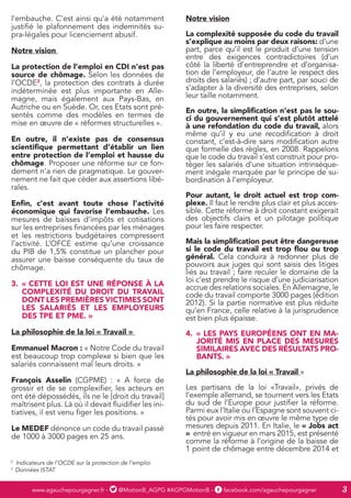 www.agauchepourgagner.fr - @MotionB_AGPG #AGPGMotionB - facebook.com/agauchepourgagner 3
l’embauche. C’est ainsi qu’a été notamment
justifié le plafonnement des indemnités su-
pra-légales pour licenciement abusif.
Notre vision
La protection de l’emploi en CDI n’est pas
source de chômage. Selon les données de
l’OCDE2
, la protection des contrats à durée
indéterminée est plus importante en Alle-
magne, mais également aux Pays-Bas, en
Autriche ou en Suède. Or, ces Etats sont pré-
sentés comme des modèles en termes de
mise en œuvre de « réformes structurelles ».
En outre, il n’existe pas de consensus
scientifique permettant d’établir un lien
entre protection de l’emploi et hausse du
chômage. Proposer une réforme sur ce fon-
dement n’a rien de pragmatique. Le gouver-
nement ne fait que céder aux assertions libé-
rales.
Enfin, c’est avant toute chose l’activité
économique qui favorise l’embauche. Les
mesures de baisses d’impôts et cotisations
sur les entreprises financées par les ménages
et les restrictions budgétaires compressent
l’activité. L’OFCE estime qu’une croissance
du PIB de 1,5% constitue un plancher pour
assurer une baisse conséquente du taux de
chômage.
3.	 « CETTE LOI EST UNE RÉPONSE À LA
COMPLEXITÉ DU DROIT DU TRAVAIL
DONT LES PREMIÈRES VICTIMES SONT
LES SALARIÉS ET LES EMPLOYEURS
DES TPE ET PME. »
La philosophie de la loi « Travail »
Emmanuel Macron : « Notre Code du travail
est beaucoup trop complexe si bien que les
salariés connaissent mal leurs droits. »
François Asselin (CGPME) : « A force de
grossir et de se complexifier, les acteurs en
ont été dépossédés, ils ne le [droit du travail]
maîtrisent plus. Là où il devait fluidifier les ini-
tiatives, il est venu figer les positions. »
Le MEDEF dénonce un code du travail passé
de 1000 à 3000 pages en 25 ans.
Notre vision
La complexité supposée du code du travail
s’explique au moins par deux raisons: d’une
part, parce qu’il est le produit d’une tension
entre des exigences contradictoires (d’un
côté la liberté d’entreprendre et d’organisa-
tion de l’employeur, de l’autre le respect des
droits des salariés) ; d’autre part, par souci de
s’adapter à la diversité des entreprises, selon
leur taille notamment.
En outre, la simplification n’est pas le sou-
ci du gouvernement qui s’est plutôt attelé
à une refondation du code du travail, alors
même qu’il y eu une recodification à droit
constant, c’est-à-dire sans modification autre
que formelle des règles, en 2008. Rappelons
que le code du travail s’est construit pour pro-
téger les salariés d’une situation intrinsèque-
ment inégale marquée par le principe de su-
bordination à l’employeur.
Pour autant, le droit actuel est trop com-
plexe. Il faut le rendre plus clair et plus acces-
sible. Cette réforme à droit constant exigerait
des objectifs clairs et un pilotage politique
pour les faire respecter.
Mais la simplification peut être dangereuse
si le code du travail est trop flou ou trop
général. Cela conduira à redonner plus de
pouvoirs aux juges qui sont saisis des litiges
liés au travail ; faire reculer le domaine de la
loi c’est prendre le risque d’une judiciarisation
accrue des relations sociales. En Allemagne, le
code du travail comporte 3000 pages (édition
2012). Si la partie normative est plus réduite
qu’en France, celle relative à la jurisprudence
est bien plus épaisse.
4.	 « LES PAYS EUROPÉENS ONT EN MA-
JORITÉ MIS EN PLACE DES MESURES
SIMILAIRES AVEC DES RÉSULTATS PRO-
BANTS. »
La philosophie de la loi « Travail »
Les partisans de la loi «Travail», privés de
l’exemple allemand, se tournent vers les Etats
du sud de l’Europe pour justifier la réforme.
Parmi eux l’Italie ou l’Espagne sont souvent ci-
tés pour avoir mis en œuvre le même type de
mesures depuis 2011. En Italie, le « Jobs act
» entré en vigueur en mars 2015, est présenté
comme la réforme à l’origine de la baisse de
1 point de chômage entre décembre 2014 et
2
Indicateurs de l’OCDE sur la protection de l’emploi
3
Données ISTAT
 