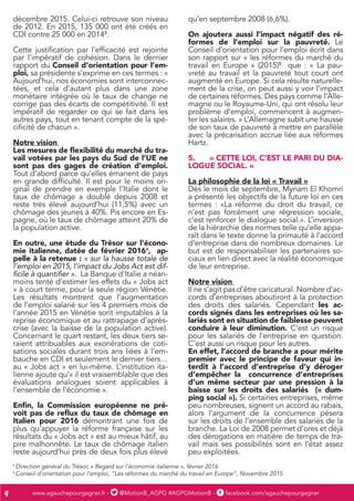 www.agauchepourgagner.fr - @MotionB_AGPG #AGPGMotionB - facebook.com/agauchepourgagner4
décembre 2015. Celui-ci retrouve son niveau
de 2012. En 2015, 135 000 ont été créés en
CDI contre 25 000 en 20143
.
Cette justification par l’efficacité est rejointe
par l’impératif de cohésion. Dans le dernier
rapport du Conseil d’orientation pour l’em-
ploi, sa présidente s’exprime en ces termes : «
Aujourd’hui, nos économies sont interconnec-
tées, et cela d’autant plus dans une zone
monétaire intégrée où le taux de change ne
corrige pas des écarts de compétitivité. Il est
impératif de regarder ce qui se fait dans les
autres pays, tout en tenant compte de la spé-
cificité de chacun ».
Notre vision
Les mesures de flexibilité du marché du tra-
vail votées par les pays du Sud de l’UE ne
sont pas des gages de création d’emploi.
Tout d’abord parce qu’elles émanent de pays
en grande difficulté. Il est pour le moins ori-
ginal de prendre en exemple l’Italie dont le
taux de chômage a doublé depuis 2008 et
reste très élevé aujourd’hui (11,5%) avec un
chômage des jeunes à 40%. Pis encore en Es-
pagne, où le taux de chômage atteint 20% de
la population active.
En outre, une étude du Trésor sur l’écono-
mie italienne, datée de février 20164
, ap-
pelle à la retenue : « sur la hausse totale de
l’emploi en 2015, l’impact du Jobs Act est dif-
ficile à quantifier ». La Banque d’Italie a néan-
moins tenté d’estimer les effets du « Jobs act
» à court terme, pour la seule région Vénétie.
Les résultats montrent que l’augmentation
de l’emploi salarié sur les 4 premiers mois de
l’année 2015 en Vénétie sont imputables à la
reprise économique et au rattrapage d’après-
crise (avec la baisse de la population active).
Concernant le quart restant, les deux tiers se-
raient attribuables aux exonérations de coti-
sations sociales durant trois ans liées à l’em-
bauche en CDI et seulement le dernier tiers…
au « Jobs act » en lui-même. L’institution ita-
lienne ajoute qu’« il est vraisemblable que des
évaluations analogues soient applicables à
l’ensemble de l’économie ».
Enfin, la Commission européenne ne pré-
voit pas de reflux du taux de chômage en
Italien pour 2016 démontrant une fois de
plus qu’appuyer la réforme française sur les
résultats du « Jobs act » est au mieux hâtif, au
pire malhonnête. Le taux de chômage italien
reste aujourd’hui près de deux fois plus élevé
qu’en septembre 2008 (6,6%).
On ajoutera aussi l’impact négatif des ré-
formes de l’emploi sur la pauvreté. Le
Conseil d’orientation pour l’emploi écrit dans
son rapport sur « les réformes du marché du
travail en Europe » (2015)5
que : « La pau-
vreté au travail et la pauvreté tout court ont
augmenté en Europe. Si cela résulte naturelle-
ment de la crise, on peut aussi y voir l’impact
de certaines réformes. Des pays comme l’Alle-
magne ou le Royaume-Uni, qui ont résolu leur
problème d’emploi, commencent à augmen-
ter les salaires. » L’Allemagne subit une hausse
de son taux de pauvreté à mettre en parallèle
avec la précarisation accrue liée aux réformes
Hartz.
5.	 « CETTE LOI, C’EST LE PARI DU DIA-
LOGUE SOCIAL. »
La philosophie de la loi « Travail »
Dès le mois de septembre, Myriam El Khomri
a présenté les objectifs de la future loi en ces
termes : «La réforme du droit du travail, ce
n’est pas forcément une régression sociale,
c’est renforcer le dialogue social.». L’inversion
de la hiérarchie des normes telle qu’elle appa-
raît dans le texte donne la primauté à l’accord
d’entreprise dans de nombreux domaines. Le
but est de responsabiliser les partenaires so-
ciaux en lien direct avec la réalité économique
de leur entreprise.
Notre vision
Il ne s’agit pas d’être caricatural. Nombre d’ac-
cords d’entreprises aboutiront à la protection
des droits des salariés. Cependant les ac-
cords signés dans les entreprises où les sa-
lariés sont en situation de faiblesse peuvent
conduire à leur diminution. C’est un risque
pour les salariés de l’entreprise en question.
C’est aussi un risque pour les autres.
En effet, l’accord de branche a pour mérite
premier avec le principe de faveur qui in-
terdit à l’accord d’entreprise d’y déroger
d’empêcher la concurrence d’entreprises
d’un même secteur par une pression à la
baisse sur les droits des salariés (« dum-
ping social »). Si certaines entreprises, même
peu nombreuses, signent un accord au rabais,
alors l’argument de la concurrence pèsera
sur les droits de l’ensemble des salariés de la
branche. La Loi de 2008 permet d’ores et déjà
des dérogations en matière de temps de tra-
vail mais ses possibilités sont en l’état assez
peu exploitées.
4
Direction général du Trésor, « Regard sur l’économie italienne », février 2016
5
Conseil d’orientation pour l’emploi, “Les réformes du marché du travail en Europe”, Novembre 2015
 