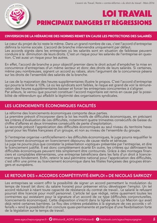 www.agauchepourgagner.fr - @MotionB_AGPG #AGPGMotionB - facebook.com/agauchepourgagner 5
LOI TRAVAIL
PRINCIPAUX DANGERS ET RÉGRESSIONS
L’INVERSION DE LA HIÉRARCHIE DES NORMES REMET EN CAUSE LES PROTECTIONS DES SALARIÉS
Le cœur du projet de loi reste le même. Dans un grand nombre de cas, c’est l’accord d’entreprise
définira la norme sociale. L’accord de branche interviendra uniquement par défaut.
Les accords signés dans les entreprises où les salariés sont en situation de faiblesse peuvent
conduire à la diminution de leurs droits. C’est un risque pour les salariés de l’entreprise en ques-
tion. C’est aussi un risque pour les autres.
En effet, l’accord de branche a pour objectif premier dans le droit actuel d’empêcher la mise en
concurrence d’entreprises d’un même secteur et donc des droits de leurs salariés. Si certaines,
même peu nombreuses, signent un accord au rabais, alors l’argument de la concurrence pèsera
sur les droits de l’ensemble des salariés de la branche.
Le cas de la majoration des heures supplémentaires illustre le propos. C’est l’accord d’entreprise
qui pourra la limiter à 10%. Là où les syndicats sont faibles, le risque est grand de voir la rémuné-
ration des heures supplémentaires baisser et forcer les entreprises concurrentes à s’aligner.
Par ailleurs, le verrou que pourrait constituer l’accord majoritaire est remis en cause par la possi-
bilité de référendum qui affaiblit la légitimité des organisations syndicales.
LES LICENCIEMENTS ÉCONOMIQUES FACILITÉS
La réforme des licenciements économiques comporte deux parties.
La première prévoit d’incorporer dans la loi les motifs de difficultés économiques, en précisant
les critères d’évaluation de ces difficultés, notamment quatre trimestres consécutifs de baisse du
chiffre d’affaires et deux trimestres consécutifs de perte d’exploitation.
La seconde prévoit l’appréciation des difficultés économiques au seul niveau du territoire hexa-
gonal pour les filiales françaises d’un groupe, et non au niveau de l’ensemble du groupe.
Si l’entreprise organise « artificiellement » les difficultés économiques, le juge pourra requalifier le
licenciement économique en licenciement dépourvu de cause réelle et sérieuse.
Le juge ne pourra plus que constater la présentation «optique» présentée par l’entreprise, et dire
le licenciement justifié. Il est donc complètement écarté En outre, les critères qui définissent les
difficultés économiques peuvent très simplement être contournés. Grâce à des montages finan-
ciers et comptables élémentaires, une entreprise bénéficiera dans les faits d’un droit à licencie-
ment sans fondement. Enfin, retenir le seul périmètre national pour l’appréciation des difficultés,
c’est offrir une prime au licenciement économique dans les filiales françaises des groupes étran-
gers et européens.
LE RETOUR DES « ACCORDS COMPÉTITIVITÉ-EMPLOI » DE NICOLAS SARKOZY
Les entreprises se voient offrir la possibilité de signer un accord permettant la modulation du
temps de travail (et donc du salaire horaire) pour préserver et/ou développer l’emploi. Un tel
accord réduirait à néant toute capacité de résistance du contrat de travail.. Le salarié le refusant
pourrait être licencié pour motif personnel. L’article tel que rédigé, retire quasiment toutes les
contraintes qui existaient pour la signature d’un accord de ce type (difficultés conjoncturelles,
licenciements économique). Cette disposition s’inscrit dans la lignée de la Loi Macron qui avait
déjà retiré certaines barrières. Le flou des critères préalables à la signature de ces accords « of-
fensifs » rend la possibilité d’en conclure quasi-permanente et participe d’une flexibilisation forte
de la législation sur le temps de travail.
L’avenir du Travail, Notre « contre-réforme » du droit du travail - Mars 2016
 