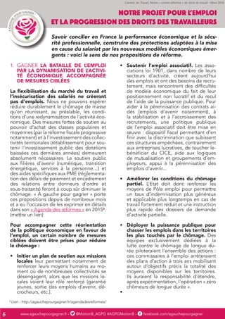 www.agauchepourgagner.fr - @MotionB_AGPG #AGPGMotionB - facebook.com/agauchepourgagner6
1.	 GAGNER LA BATAILLE DE L’EMPLOI
PAR LA DYNAMISATION DE L’ACTIVI-
TÉ ÉCONOMIQUE ACCOMPAGNÉE
DE MESURES CIBLÉES
La flexibilisation du marché du travail et
l’insécurisation des salariés ne créeront
pas d’emplois. Nous ne pouvons espérer
réduire durablement le chômage de masse
qu’en réunissant, au préalable, les condi-
tions d’une redynamisation de l’activité éco-
nomique. Des mesures fortes de soutien au
pouvoir d’achat des classes populaires et
moyennes (par la réforme fiscale progressive
notamment) et à l’investissement des collec-
tivités territoriales (rétablissement pour sou-
tenir l’investissement public des dotations
baissées ces dernières années) demeurent
absolument nécessaires. Le soutien public
aux filières d’avenir (numérique, transition
énergétique, services à la personne…) et
des aides spécifiques aux PME (réglementa-
tion des délais de paiement et encadrement
des relations entre donneurs d’ordre et
sous-traitants) feront à coup sûr diminuer le
chômage. « A gauche pour gagner » porte
ces propositions depuis de nombreux mois
et a eu l’occasion de les exprimer en détails
dans son « Agenda des réformes » en 20156
.
(mettre un lien)
Pour accompagner cette réorientation
de la politique économique en faveur de
l’emploi, un certain nombre de mesures
ciblées doivent être prises pour réduire
le chômage :
•	 Initier un plan de soutien aux missions
locales leur permettant notamment de
renforcer leurs moyens humains au mo-
ment où de nombreuses collectivités se
désengagent, alors que les missions lo-
cales voient leur rôle renforcé (garantie
jeunes, sortie des emplois d’avenir, dé-
crocheurs, etc.).
•	 Soutenir l’emploi associatif. Les asso-
ciations loi 1901, dans nombre de leurs
secteurs d’activité, créent aujourd’hui
des emplois et ont des besoins de recru-
tement, mais rencontrent des difficultés
de modèle économique du fait de leur
positionnement non lucratif et du recul
de l’aide de la puissance publique. Pour
aider à la pérennisation des contrats ai-
dés (emplois d’avenir notamment), à
la stabilisation et à l’accroissement des
recrutements, une politique publique
de l’emploi associatif doit être mise en
œuvre : dispositif fiscal permettant d’en
finir avec la discrimination que subissent
ces structures empêchées, contrairement
aux entreprises lucratives, de toucher le-
bénéficier du CICE, aide aux logiques
de mutualisation et groupements d’em-
ployeurs, appui à la pérennisation des
emplois d’avenir...
•	 Améliorer les conditions du chômage
partiel. L’Etat doit donc renforcer les
moyens de Pôle emploi pour permettre
un taux d’indemnisation plus généreux
et applicable plus longtemps en cas de
travail fortement réduit et une instruction
plus rapide des dossiers de demande
d’activité partielle.
•	 Déployer la puissance publique pour
chasser les emplois dans les territoires
les plus touchés par le chômage. Des
équipes exclusivement dédiées à la
lutte contre le chômage de longue du-
rée piloteraient l’ensemble des actions :
ces commissaires à l’emploi arrêteraient
des plans d’action à trois ans mobilisant
autour d’objectifs précis la totalité des
moyens disponibles sur les territoires.
Ils auraient la responsabilité d’étendre,
après expérimentation, l’opération « zéro
chômeurs de longue durée ».
•	
NOTRE PROJET POUR L’EMPLOI
ET LA PROGRESSION DES DROITS DES TRAVAILLEURS
Savoir concilier en France la performance économique et la sécu-
rité professionnelle, construire des protections adaptées à la mise
en cause du salariat par les nouveaux modèles économiques émer-
gents : voici le sens de nos propositions de réforme.
6
Lien : http://agauchepourgagner.fr/agendadesreformes/
L’avenir du Travail, Notre « contre-réforme » du droit du travail - Mars 2016
 