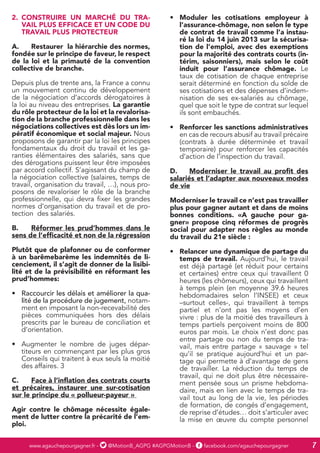 www.agauchepourgagner.fr - @MotionB_AGPG #AGPGMotionB - facebook.com/agauchepourgagner 7
2.	 CONSTRUIRE UN MARCHÉ DU TRA-
VAIL PLUS EFFICACE ET UN CODE DU
TRAVAIL PLUS PROTECTEUR
A.	 Restaurer la hiérarchie des normes,
fondée sur le principe de faveur, le respect
de la loi et la primauté de la convention
collective de branche.
Depuis plus de trente ans, la France a connu
un mouvement continu de développement
de la négociation d’accords dérogatoires à
la loi au niveau des entreprises. La garantie
du rôle protecteur de la loi et la revalorisa-
tion de la branche professionnelle dans les
négociations collectives est dès lors un im-
pératif économique et social majeur. Nous
proposons de garantir par la loi les principes
fondamentaux du droit du travail et les ga-
ranties élémentaires des salariés, sans que
des dérogations puissent leur être imposées
par accord collectif. S’agissant du champ de
la négociation collective (salaires, temps de
travail, organisation du travail, …), nous pro-
posons de revaloriser le rôle de la branche
professionnelle, qui devra fixer les grandes
normes d’organisation du travail et de pro-
tection des salariés.
B.	 Réformer les prud’hommes dans le
sens de l’efficacité et non de la régression
Plutôt que de plafonner ou de conformer
à un barêmebarème les indemnités de li-
cenciement, il s’agit de donner de la lisibi-
lité et de la prévisibilité en réformant les
prud’hommes:
•	 Raccourcir les délais et améliorer la qua-
lité de la procédure de jugement, notam-
ment en imposant la non-recevabilité des
pièces communiquées hors des délais
prescrits par le bureau de conciliation et
d’orientation.
•	 Augmenter le nombre de juges dépar-
titeurs en commençant par les plus gros
Conseils qui traitent à eux seuls la moitié
des affaires. 3
C.	 Face à l’inflation des contrats courts
et précaires, instaurer une sur-cotisation
sur le principe du « pollueur-payeur »
Agir contre le chômage nécessite égale-
ment de lutter contre la précarité de l’em-
ploi.
•	 Moduler les cotisations employeur à
l’assurance-chômage, non selon le type
de contrat de travail comme l’a instau-
ré la loi du 14 juin 2013 sur la sécurisa-
tion de l’emploi, avec des exemptions
pour la majorité des contrats courts (in-
térim, saisonniers), mais selon le coût
induit pour l’assurance chômage. Le
taux de cotisation de chaque entreprise
serait déterminé en fonction du solde de
ses cotisations et des dépenses d’indem-
nisation de ses ex-salariés au chômage,
quel que soit le type de contrat sur lequel
ils sont embauchés.
•	 Renforcer les sanctions administratives
en cas de recours abusif au travail précaire
(contrats à durée déterminée et travail
temporaire) pour renforcer les capacités
d’action de l’inspection du travail.
D.	 Moderniser le travail au profit des
salariés et l’adapter aux nouveaux modes
de vie
Moderniser le travail ce n’est pas travailler
plus pour gagner autant et dans de moins
bonnes conditions. «A gauche pour ga-
gner» propose cinq réformes de progrès
social pour adapter nos règles au monde
du travail du 21e siècle :
•	 Relancer une dynamique de partage du
temps de travail. Aujourd’hui, le travail
est déjà partagé (et réduit pour certains
et certaines) entre ceux qui travaillent 0
heures (les chômeurs), ceux qui travaillent
à temps plein (en moyenne 39.6 heures
hebdomadaires selon l’INSEE) et ceux
–surtout celles-, qui travaillent à temps
partiel et n’ont pas les moyens d’en
vivre : plus de la moitié des travailleurs à
temps partiels perçoivent moins de 800
euros par mois. Le choix n’est donc pas
entre partage ou non du temps de tra-
vail, mais entre partage « sauvage » tel
qu’il se pratique aujourd’hui et un par-
tage qui permette à d’avantage de gens
de travailler. La réduction du temps de
travail, qui ne doit plus être nécessaire-
ment pensée sous un prisme hebdoma-
daire, mais en lien avec le temps de tra-
vail tout au long de la vie, les périodes
de formation, de congés d’engagement,
de reprise d’études… doit s’articuler avec
la mise en œuvre du compte personnel
 