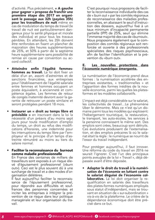 www.agauchepourgagner.fr - @MotionB_AGPG #AGPGMotionB - facebook.com/agauchepourgagner8
d’activité. Plus précisément, « A gauche
pour gagner » propose de franchir une
première étape dès 2017 en organi-
sant le passage aux 32h (payées 35h)
pour les travailleurs de nuit même en
cas de modulation du temps de travail (le
travail de nuit est particulièrement dan-
gereux pour la santé physique et morale
des individus) et pour tous les travaux
pénibles. En attendant, les 35h doivent
être renforcées en fixant un plancher de
majoration des heures supplémentaires
de 25%, et 50% à partir de la septième
heure supplémentaire sans possibilité de
remise en cause par convention ou ac-
cord collectif.
•	 Atteindre enfin l’égalité femmes-
hommes au travail. La loi doit fixer un
délai d’un an, assorti d’astreintes et de
sanctions financières, aux entreprises
pour l’établissement de l’égalité salariale
entre femmes et hommes occupant un
poste équivalent, à ancienneté et com-
pétence égales. Les femmes de retour
de congés maternité devront avoir la ga-
rantie de retrouver un poste similaire et
seront protégées pendant 18 mois.
•	 Instaurer un « droit au temps libre et
prévisible » en inscrivant dans la loi la
nécessité d’un préavis d’au moins sept
jours pour toute modification d’emploi
du temps, un droit au refus des modifi-
cations d’horaires, une indemnité pour
les interruptions du temps libre par l’em-
ployeur et le principe d’un temps d’as-
treinte rémunéré au moins au tiers du
salaire normal.
•	 Faciliter la reconnaissance du burnout
comme maladie professionnelle
En France des centaines de milliers de
travailleurs sont exposés à un risque éle-
vé d’épuisement professionnel («burn
out»). Ceci est le plus souvent dû à une
surcharge de travail et a des modes d’or-
ganisation délétères.
Il faut aujourd’hui faciliter la reconnais-
sance de l’épuisement professionnel,
pour répondre aux difficultés et souf-
frances des personnes concernées et
inciter les entreprises à intégrer la pré-
vention de ce risque dans leur politique
managériale et leur organisation du tra-
vail.
C’est pourquoi nous proposons de facili-
ter la reconnaissance individuelle des cas
de « burn out » par les comités régionaux
de reconnaissance des maladies profes-
sionnelles, en abaissant le seuil d’instruc-
tion des dossiers, aujourd’hui fixé à un
taux minimum d’incapacité permanente
partielle (IPP) de 25%, seuil qui élimine
l’immense majorité des cas de «burnout».
Nous proposons également que la com-
position des comités régionaux soit ren-
forcée et ouverte à des professionnels
spécialistes des risques psychosociaux,
afin de faciliter l’identification et la pré-
vention du «burn out».
E.	 Les nouvelles protections dans
l’économie numérique émergente.
La numérisation de l’économie prend deux
formes : la numérisation accélérée des en-
treprises existantes, « traditionnelles » et
l’apparition des formes inédites de la nou-
velle économie, parmi les quelles les plates-
formes et les modèles collaboratifs.
L’impact est déjà considérable sur le salariat,
les collectivités de travail…Le phénomène
Uber le démontre. Mais ce n’est qu’un do-
maine parmi tous les modèles qui explosent:
l’hébergement touristique, la restauration,
le transport, les auto-écoles, les services à
la personne connaissent le même sort. Des
emplois sont crées, beaucoup sont détruits.
Ces évolutions produisent de l’externalisa-
tion, et des emplois précaires là où le sala-
riat était la règle : le numérique se nourrit de
l’essor du travail indépendant.
Pour protéger aujourd’hui, il faut innover.
Une réforme du code du travail en 2016 ne
saurait l’ignorer. C’est l’un des principaux
points aveugles de la loi « Travail », déjà dé-
passée avant d’être déposée.
•	 Adapter le droit du travail à la numéri-
sation de l’économie en luttant contre
le salariat déguisé de l’économie col-
laborative. La loi doit organiser la re-
qualification en salariés des travailleurs
des plates-formes numériques employés
sous statut d’indépendant, mais se trou-
vant en situation de « sur-subordination »
vis-à-vis de la plateforme. Le critère de la
dépendance économique doit être pré-
cisé dans ce but.
 