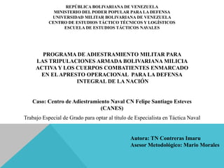 PROGRAMA DE ADIESTRAMIENTO MILITAR PARA
LAS TRIPULACIONES ARMADA BOLIVARIANA MILICIA
ACTIVA Y LOS CUERPOS COMBATIENTES ENMARCADO
EN ELAPRESTO OPERACIONAL PARA LA DEFENSA
INTEGRAL DE LA NACIÓN
Caso: Centro de Adiestramiento Naval CN Felipe Santiago Esteves
(CANES)
REPÚBLICA BOLIVARIANA DE VENEZUELA
MINISTERIO DEL PODER POPULAR PARA LA DEFENSA
UNIVERSIDAD MILITAR BOLIVARIANA DE VENEZUELA
CENTRO DE ESTUDIOS TÁCTICO TÉCNICOS Y LOGÍSTICOS
ESCUELA DE ESTUDIOS TÁCTICOS NAVALES
Trabajo Especial de Grado para optar al título de Especialista en Táctica Naval
Autora: TN Contreras Imaru
Asesor Metodológico: Mario Morales
 