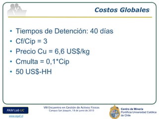 Costos Globales


 •    Tiempos de Detención: 40 días
 •    Cf/Cip = 3
 •    Precio Cu = 6,6 US$/kg
 •    Cmulta = 0,1*Cip
 •    50 US$-HH



               VIII Encuentro en Gestión de Activos Físicos
                                                                    Centro de Minería
PAM Lab UC         Campus San Joaquín, 18 de junio de 2010
                                                                    Pontificia Universidad Católica
 www.egaf.cl                                                        de Chile
 