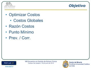Objetivo

 • Optimizar Costos
   • Costos Globales
 • Razón Costos
 • Punto Mínimo
 • Prev. / Corr.




               VIII Encuentro en Gestión de Activos Físicos
                                                              Centro de Minería
PAM Lab UC         Campus San Joaquín, 18 de junio de 2010
                                                              Pontificia Universidad Católica
 www.egaf.cl                                                  de Chile
 