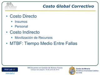 Costo Global Correctivo

 • Costo Directo
        Insumos
        Personal
 • Costo Indirecto
        Movilización de Recursos
 • MTBF: Tiempo Medio Entre Fallas




                 VIII Encuentro en Gestión de Activos Físicos
                                                                Centro de Minería
PAM Lab UC           Campus San Joaquín, 18 de junio de 2010
                                                                Pontificia Universidad Católica
 www.egaf.cl                                                    de Chile
 