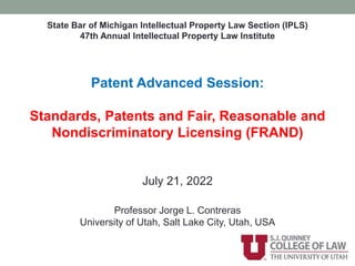 State Bar of Michigan Intellectual Property Law Section (IPLS)
47th Annual Intellectual Property Law Institute
Patent Advanced Session:
Standards, Patents and Fair, Reasonable and
Nondiscriminatory Licensing (FRAND)
July 21, 2022
Professor Jorge L. Contreras
University of Utah, Salt Lake City, Utah, USA
 