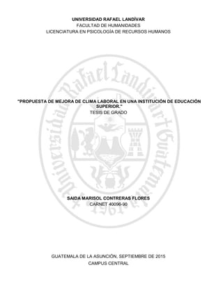 "PROPUESTA DE MEJORA DE CLIMA LABORAL EN UNA INSTITUCIÓN DE EDUCACIÓN
SUPERIOR."
CAMPUS CENTRAL
GUATEMALA DE LA ASUNCIÓN, SEPTIEMBRE DE 2015
SAIDA MARISOL CONTRERAS FLORES
CARNET 40096-90
TESIS DE GRADO
LICENCIATURA EN PSICOLOGÍA DE RECURSOS HUMANOS
FACULTAD DE HUMANIDADES
UNIVERSIDAD RAFAEL LANDÍVAR
 