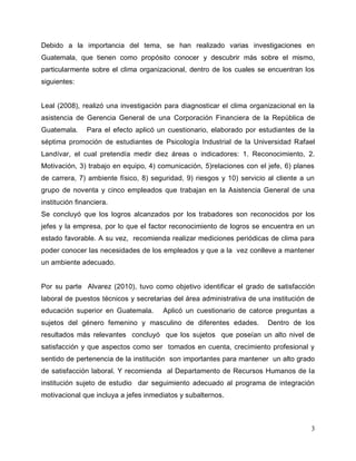 3
Debido a la importancia del tema, se han realizado varias investigaciones en
Guatemala, que tienen como propósito conocer y descubrir más sobre el mismo,
particularmente sobre el clima organizacional, dentro de los cuales se encuentran los
siguientes:
Leal (2008), realizó una investigación para diagnosticar el clima organizacional en la
asistencia de Gerencia General de una Corporación Financiera de la República de
Guatemala. Para el efecto aplicó un cuestionario, elaborado por estudiantes de la
séptima promoción de estudiantes de Psicología Industrial de la Universidad Rafael
Landívar, el cual pretendía medir diez áreas o indicadores: 1. Reconocimiento, 2.
Motivación, 3) trabajo en equipo, 4) comunicación, 5)relaciones con el jefe, 6) planes
de carrera, 7) ambiente físico, 8) seguridad, 9) riesgos y 10) servicio al cliente a un
grupo de noventa y cinco empleados que trabajan en la Asistencia General de una
institución financiera.
Se concluyó que los logros alcanzados por los trabadores son reconocidos por los
jefes y la empresa, por lo que el factor reconocimiento de logros se encuentra en un
estado favorable. A su vez, recomienda realizar mediciones periódicas de clima para
poder conocer las necesidades de los empleados y que a la vez conlleve a mantener
un ambiente adecuado.
Por su parte Alvarez (2010), tuvo como objetivo identificar el grado de satisfacción
laboral de puestos técnicos y secretarias del área administrativa de una institución de
educación superior en Guatemala. Aplicó un cuestionario de catorce preguntas a
sujetos del género femenino y masculino de diferentes edades. Dentro de los
resultados más relevantes concluyó que los sujetos que poseían un alto nivel de
satisfacción y que aspectos como ser tomados en cuenta, crecimiento profesional y
sentido de pertenencia de la institución son importantes para mantener un alto grado
de satisfacción laboral. Y recomienda al Departamento de Recursos Humanos de la
institución sujeto de estudio dar seguimiento adecuado al programa de integración
motivacional que incluya a jefes inmediatos y subalternos.
 