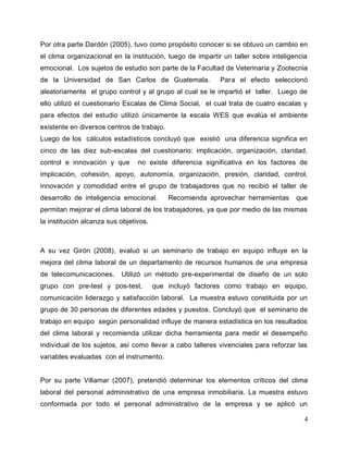 4
Por otra parte Dardón (2005), tuvo como propósito conocer si se obtuvo un cambio en
el clima organizacional en la institución, luego de impartir un taller sobre inteligencia
emocional. Los sujetos de estudio son parte de la Facultad de Veterinaria y Zootecnia
de la Universidad de San Carlos de Guatemala. Para el efecto seleccionó
aleatoriamente el grupo control y al grupo al cual se le impartió el taller. Luego de
ello utilizó el cuestionario Escalas de Clima Social, el cual trata de cuatro escalas y
para efectos del estudio utilizó únicamente la escala WES que evalúa el ambiente
existente en diversos centros de trabajo.
Luego de los cálculos estadísticos concluyó que existió una diferencia significa en
cinco de las diez sub-escalas del cuestionario: implicación, organización, claridad,
control e innovación y que no existe diferencia significativa en los factores de
implicación, cohesión, apoyo, autonomía, organización, presión, claridad, control,
innovación y comodidad entre el grupo de trabajadores que no recibió el taller de
desarrollo de inteligencia emocional. Recomienda aprovechar herramientas que
permitan mejorar el clima laboral de los trabajadores, ya que por medio de las mismas
la institución alcanza sus objetivos.
A su vez Girón (2008), evaluó si un seminario de trabajo en equipo influye en la
mejora del clima laboral de un departamento de recursos humanos de una empresa
de telecomunicaciones. Utilizó un método pre-experimental de diseño de un solo
grupo con pre-test y pos-test, que incluyó factores como trabajo en equipo,
comunicación liderazgo y satisfacción laboral. La muestra estuvo constituida por un
grupo de 30 personas de diferentes edades y puestos. Concluyó que el seminario de
trabajo en equipo según personalidad influye de manera estadística en los resultados
del clima laboral y recomienda utilizar dicha herramienta para medir el desempeño
individual de los sujetos, así como llevar a cabo talleres vivenciales para reforzar las
variables evaluadas con el instrumento.
Por su parte Villamar (2007), pretendió determinar los elementos críticos del clima
laboral del personal administrativo de una empresa inmobiliaria. La muestra estuvo
conformada por todo el personal administrativo de la empresa y se aplicó un
 