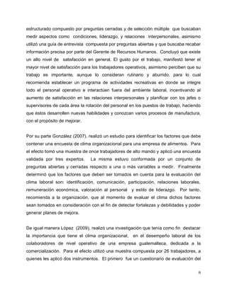 6
estructurado compuesto por preguntas cerradas y de selección múltiple que buscaban
medir aspectos como condiciones, liderazgo, y relaciones interpersonales, asimismo
utilizó una guía de entrevista compuesta por preguntas abiertas y que buscaba recabar
información precisa por parte del Gerente de Recursos Humanos. Concluyó que existe
un alto nivel de satisfacción en general. El gusto por el trabajo, manifestó tener el
mayor nivel de satisfacción para los trabajadores operativos, asimismo perciben que su
trabajo es importante, aunque lo consideran rutinario y aburrido, para lo cual
recomienda establecer un programa de actividades recreativas en donde se integre
todo el personal operativo e interactúen fuera del ambiente laboral, incentivando al
aumento de satisfacción en las relaciones interpersonales y planificar con los jefes o
supervisores de cada área la rotación del personal en los puestos de trabajo, haciendo
que éstos desarrollen nuevas habilidades y conozcan varios procesos de manufactura,
con el propósito de mejorar.
Por su parte González (2007), realizó un estudio para identificar los factores que debe
contener una encuesta de clima organizacional para una empresa de alimentos. Para
el efecto tomó una muestra de once trabajadores de alto mando y aplicó una encuesta
validada por tres expertos. La misma estuvo conformada por un conjunto de
preguntas abiertas y cerradas respecto a una o más variables a medir. Finalmente
determinó que los factores que deben ser tomados en cuenta para la evaluación del
clima laboral son: identificación, comunicación, participación, relaciones laborales,
remuneración económica, valoración al personal y estilo de liderazgo. Por tanto,
recomienda a la organización, que al momento de evaluar el clima dichos factores
sean tomados en consideración con el fin de detectar fortalezas y debilidades y poder
generar planes de mejora.
De igual manera López (2009), realizó una investigación que tenía como fin destacar
la importancia que tiene el clima organizacional, en el desempeño laboral de los
colaboradores de nivel operativo de una empresa guatemalteca, dedicada a la
comercialización. Para el efecto utilizó una muestra compuesta por 26 trabajadores, a
quienes les aplicó dos instrumentos. El primero fue un cuestionario de evaluación del
 