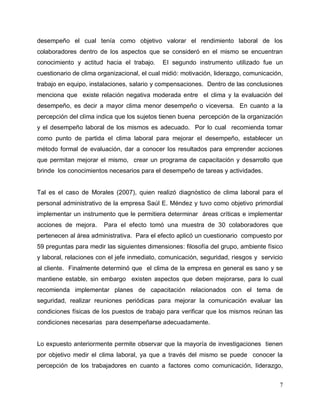 7
desempeño el cual tenía como objetivo valorar el rendimiento laboral de los
colaboradores dentro de los aspectos que se consideró en el mismo se encuentran
conocimiento y actitud hacia el trabajo. El segundo instrumento utilizado fue un
cuestionario de clima organizacional, el cual midió: motivación, liderazgo, comunicación,
trabajo en equipo, instalaciones, salario y compensaciones. Dentro de las conclusiones
menciona que existe relación negativa moderada entre el clima y la evaluación del
desempeño, es decir a mayor clima menor desempeño o viceversa. En cuanto a la
percepción del clima indica que los sujetos tienen buena percepción de la organización
y el desempeño laboral de los mismos es adecuado. Por lo cual recomienda tomar
como punto de partida el clima laboral para mejorar el desempeño, establecer un
método formal de evaluación, dar a conocer los resultados para emprender acciones
que permitan mejorar el mismo, crear un programa de capacitación y desarrollo que
brinde los conocimientos necesarios para el desempeño de tareas y actividades.
Tal es el caso de Morales (2007), quien realizó diagnóstico de clima laboral para el
personal administrativo de la empresa Saúl E. Méndez y tuvo como objetivo primordial
implementar un instrumento que le permitiera determinar áreas críticas e implementar
acciones de mejora. Para el efecto tomó una muestra de 30 colaboradores que
pertenecen al área administrativa. Para el efecto aplicó un cuestionario compuesto por
59 preguntas para medir las siguientes dimensiones: filosofía del grupo, ambiente físico
y laboral, relaciones con el jefe inmediato, comunicación, seguridad, riesgos y servicio
al cliente. Finalmente determinó que el clima de la empresa en general es sano y se
mantiene estable, sin embargo existen aspectos que deben mejorarse, para lo cual
recomienda implementar planes de capacitación relacionados con el tema de
seguridad, realizar reuniones periódicas para mejorar la comunicación evaluar las
condiciones físicas de los puestos de trabajo para verificar que los mismos reúnan las
condiciones necesarias para desempeñarse adecuadamente.
Lo expuesto anteriormente permite observar que la mayoría de investigaciones tienen
por objetivo medir el clima laboral, ya que a través del mismo se puede conocer la
percepción de los trabajadores en cuanto a factores como comunicación, liderazgo,
 