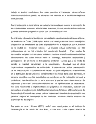 8
trabajo en equipo, condiciones, los cuales permiten al trabajador desempeñarse
adecuadamente en su puesto de trabajo lo cual redunda en el alcance de objetivos
institucionales.
Por lo tanto medir el clima laboral se vuelve fundamental para conocer la percepción de
los colaboradores en cuanto a los factores evaluados, lo cual permite realizar acciones
y planes de mejora que permitan contar con un clima laboral sano.
En el ámbito internacional también se han realizado estudios relacionados con el tema,
tal es el caso de Cortés (2009), quien realizó una investigación que tuvo como objetivo
diagnosticar las dimensiones del clima organizacional en el Hospital Dr. Luis F. Nachón
de la ciudad de Veracruz, México. La muestra estuvo conformada por 880
colaboradores de las 38 unidades del mencionado hospital. Para recabar la
información se aplicó un instrumento elaborado con base a 80 afirmaciones distribuidas
aleatoriamente, las cuales buscan medir el liderazgo, motivación, reciprocidad y
participación. En el mismo los trabajadores, emitieron juicios que, a su modo de
percibir la realidad, caracterizan a la organización. Concluyó que el clima
organizacional en general no es satisfactorio. A pesar de que existe preocupación
de los directivos para la compresión del trabajo por parte del personal, existe claridad
en la distribución de las funciones, conocimiento de las metas de la áreas de trabajo, el
personal considera que las autoridades no contribuyen en la realización personal y
profesional, que la retribución no es la adecuada y que las promociones carecen de
objetividad y no existe distribución equitativa de las oportunidades de capacitación.
Por tanto recomienda la implementación de programas de motivación, elaborar una
campaña de empoderamiento de la filosofía institucional, fortalecer el Departamento de
Desarrollo de Personal para poder realizar programas integrales de capacitación que
permitan mejorar el desempeño de las funciones, asimismo diseñar sistemas de
evaluación del desempeño.
Por parte su parte Alvarez (2001), realizó una investigación en el Instituto de
Oftalmología en la ciudad de Lima Perú, la cual tuvo como objetivo analizar la
 