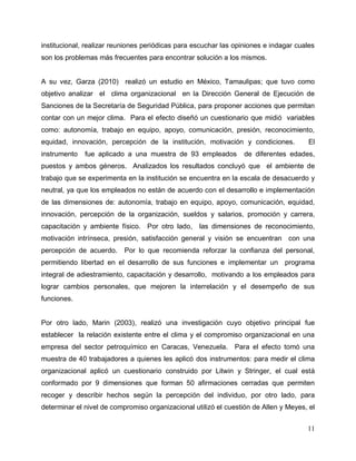 11
institucional, realizar reuniones periódicas para escuchar las opiniones e indagar cuales
son los problemas más frecuentes para encontrar solución a los mismos.
A su vez, Garza (2010) realizó un estudio en México, Tamaulipas; que tuvo como
objetivo analizar el clima organizacional en la Dirección General de Ejecución de
Sanciones de la Secretaría de Seguridad Pública, para proponer acciones que permitan
contar con un mejor clima. Para el efecto diseñó un cuestionario que midió variables
como: autonomía, trabajo en equipo, apoyo, comunicación, presión, reconocimiento,
equidad, innovación, percepción de la institución, motivación y condiciones. El
instrumento fue aplicado a una muestra de 93 empleados de diferentes edades,
puestos y ambos géneros. Analizados los resultados concluyó que el ambiente de
trabajo que se experimenta en la institución se encuentra en la escala de desacuerdo y
neutral, ya que los empleados no están de acuerdo con el desarrollo e implementación
de las dimensiones de: autonomía, trabajo en equipo, apoyo, comunicación, equidad,
innovación, percepción de la organización, sueldos y salarios, promoción y carrera,
capacitación y ambiente físico. Por otro lado, las dimensiones de reconocimiento,
motivación intrínseca, presión, satisfacción general y visión se encuentran con una
percepción de acuerdo. Por lo que recomienda reforzar la confianza del personal,
permitiendo libertad en el desarrollo de sus funciones e implementar un programa
integral de adiestramiento, capacitación y desarrollo, motivando a los empleados para
lograr cambios personales, que mejoren la interrelación y el desempeño de sus
funciones.
Por otro lado, Marin (2003), realizó una investigación cuyo objetivo principal fue
establecer la relación existente entre el clima y el compromiso organizacional en una
empresa del sector petroquímico en Caracas, Venezuela. Para el efecto tomó una
muestra de 40 trabajadores a quienes les aplicó dos instrumentos: para medir el clima
organizacional aplicó un cuestionario construido por Litwin y Stringer, el cual está
conformado por 9 dimensiones que forman 50 afirmaciones cerradas que permiten
recoger y describir hechos según la percepción del individuo, por otro lado, para
determinar el nivel de compromiso organizacional utilizó el cuestión de Allen y Meyes, el
 