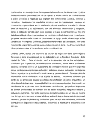 12
cual consiste en un conjunto de ítems presentados en forma de afirmaciones o juicios
ante los cuáles se pide la reacción de los sujetos, el mismo consta de 18 afirmaciones
o juicios positivos o negativos que explican tres dimensiones. Afectivo, continuo y
normativo. Analizados los resultados concluyó que los trabajadores poseen un
compromiso organizacional en un nivel medio, el cual se refiere a una relación intensa
entre al trabajador y su organización, con una moderada identificación y obligación,
donde el trabajador percibe algún costo asociado si llegara a dejar la empresa. Por otro
lado la variable de clima organizacional es percibida por los trabajadores como bueno,
ya que se sienten satisfechos en las dimensiones de apoyo y calor; sin embargo, en las
variables de recompensa y conflicto, presentan menor índice de satisfacción. Por tanto
recomienda emprender acciones que permitan mejorar el clima, medir nuevamente el
clima para comprobar si los resultados sufren modificaciones.
Jiménez (2009), realizó una propuesta de un plan de mejora que tiene como objetivo
favorecer el clima organizacional de los trabajadores en la Tienda el Fundador de la
ciudad de Cuba. Para el efecto tomó a la población total de los trabajadores,
compuesta por 8 personas, de diferente nivel académico, ambos sexos y diferentes
edades; a quienes aplicó a un cuestionario de satisfacción laboral que mide aspectos
como: condiciones ergonómicas, cohesión y trabajo en equipo, motivación, condiciones
físicas, organización y planificación en el trabajo y presión laboral. Para completar la
información realizó entrevistas a los sujetos de estudio. Finalmente concluye que
dentro de las principales causas que afectan la satisfacción laboral se encuentran: un
clima laboral desfavorable, inseguridad laboral, recompensas injustas, descontento en
relación con los superiores, toma de decisiones centralizadas, ya que los trabajadores
se sienten preocupados por cambios que se están realizando; inseguridad laboral y
actividades rutinarias. Por tanto recomienda la implementación de un plan de mejora
que incluya acciones como: mejorar el clima, realizar trabajos de mantenimiento para el
mobiliario, proveer implementos y suministros para trabajar adecuadamente, analizar la
distribución de espacios de las personas, desarrollar e incentivar la excelencia en el
servicio.
 