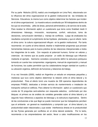 13
Por su parte Molocho (2010), realizó una investigación en Lima Perú, relacionada con
la influencia del clima organizacional en la gestión institucional de las Unidades de
Servicios Educativos, la misma tuvo como objetivo determinar los factores que inciden
en el clima organizacional. La muestra estuvo constituida por 56 trabajadores dentro de
los que se encontraba, jefes de áreas, personal administrativo y de servicio de la sede.
Para recabar la información aplicó un cuestionario que tenía como finalidad medir 8
dimensiones: liderazgo, innovación, recompensa, confort, estructura, toma de
decisiones, comunicación identidad y manejo de conflictos. Luego de analizados los
resultados comprobó el cumplimiento de las hipótesis planteadas y que en efecto tanto
el clima como la cultura organizacional influyen en la gestión institucional. Por tanto
recomienda en cuanto al clima laboral, diseñar e implementar programas que provean
herramientas básicas para la buena práctica de las relaciones interpersonales a todos
los integrantes de la sede. Con respecto al potencial humano, formar en valores y
creencias de manera que se pueda propiciar un estilo de liderazgo que influencie
mediante el ejemplo. Asimismo considera conveniente definir la estructura jerárquica
tomando en cuenta tres componentes: organigrama, manual de organización y manual
de funciones, los cuales permitirán que los colaboradores tengan claridad en cuanto a
su ubicación orgánica, definición de funciones y relaciones de trabajo.
A su vez Venutolo (2009), realizó en Argentina un estudio en empresas pequeñas y
medianas que tuvo como objetivo determinar la relación entre el clima laboral y la
productividad. Para el efecto tomó una muestra de 338 operarios dependientes de
empresas PYMES, dedicadas a brindar servicio de mantenimiento e instalación de
transporte vertical en edificios. Para obtener la información aplicó un cuestionario que
consta de 16 preguntas semi-abiertas con respuesta selectiva, conformado por dos
bloques: el primero es de análisis de variables generales sobre el clima laboral y el
segundo hace referencia a aspectos de liderazgo y la estructura organizativa. Dentro
de las conclusiones a las que llegó se puede mencionar que los trabajadores perciben
que el ambiente en general es insatisfactorio y comprobó que el clima laboral y la
productividad están relacionados y que existe interferencia directa en la productividad
de las Pymes generada por conflictos en el clima laboral existente. Por lo tanto,
recomienda a los emprendedores del sector, llevar a cabo modificaciones en los
 