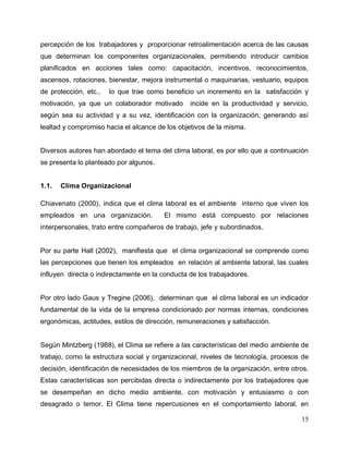 15
percepción de los trabajadores y proporcionar retroalimentación acerca de las causas
que determinan los componentes organizacionales, permitiendo introducir cambios
planificados en acciones tales como: capacitación, incentivos, reconocimientos,
ascensos, rotaciones, bienestar, mejora instrumental o maquinarias, vestuario, equipos
de protección, etc., lo que trae como beneficio un incremento en la satisfacción y
motivación, ya que un colaborador motivado incide en la productividad y servicio,
según sea su actividad y a su vez, identificación con la organización, generando así
lealtad y compromiso hacia el alcance de los objetivos de la misma.
Diversos autores han abordado el tema del clima laboral, es por ello que a continuación
se presenta lo planteado por algunos.
1.1. Clima Organizacional
Chiavenato (2000), indica que el clima laboral es el ambiente interno que viven los
empleados en una organización. El mismo está compuesto por relaciones
interpersonales, trato entre compañeros de trabajo, jefe y subordinados.
Por su parte Hall (2002), manifiesta que el clima organizacional se comprende como
las percepciones que tienen los empleados en relación al ambiente laboral, las cuales
influyen directa o indirectamente en la conducta de los trabajadores.
Por otro lado Gaus y Tregine (2006), determinan que el clima laboral es un indicador
fundamental de la vida de la empresa condicionado por normas internas, condiciones
ergonómicas, actitudes, estilos de dirección, remuneraciones y satisfacción.
Según Mintzberg (1988), el Clima se refiere a las características del medio ambiente de
trabajo, como la estructura social y organizacional, niveles de tecnología, procesos de
decisión, identificación de necesidades de los miembros de la organización, entre otros.
Estas características son percibidas directa o indirectamente por los trabajadores que
se desempeñan en dicho medio ambiente, con motivación y entusiasmo o con
desagrado o temor. El Clima tiene repercusiones en el comportamiento laboral, en
 