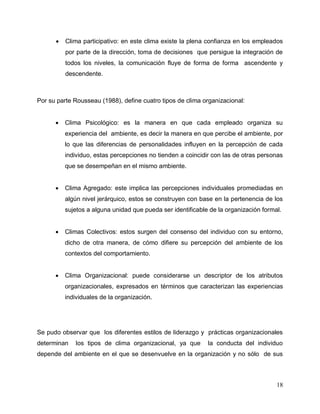 18
 Clima participativo: en este clima existe la plena confianza en los empleados
por parte de la dirección, toma de decisiones que persigue la integración de
todos los niveles, la comunicación fluye de forma de forma ascendente y
descendente.
Por su parte Rousseau (1988), define cuatro tipos de clima organizacional:
 Clima Psicológico: es la manera en que cada empleado organiza su
experiencia del ambiente, es decir la manera en que percibe el ambiente, por
lo que las diferencias de personalidades influyen en la percepción de cada
individuo, estas percepciones no tienden a coincidir con las de otras personas
que se desempeñan en el mismo ambiente.
 Clima Agregado: este implica las percepciones individuales promediadas en
algún nivel jerárquico, estos se construyen con base en la pertenencia de los
sujetos a alguna unidad que pueda ser identificable de la organización formal.
 Climas Colectivos: estos surgen del consenso del individuo con su entorno,
dicho de otra manera, de cómo difiere su percepción del ambiente de los
contextos del comportamiento.
 Clima Organizacional: puede considerarse un descriptor de los atributos
organizacionales, expresados en términos que caracterizan las experiencias
individuales de la organización.
Se pudo observar que los diferentes estilos de liderazgo y prácticas organizacionales
determinan los tipos de clima organizacional, ya que la conducta del individuo
depende del ambiente en el que se desenvuelve en la organización y no sólo de sus
 