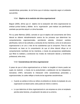19
características personales, de tal forma que el individuo responde según el ambiente
que percibe.
1.1.4 Objetivo de la medición del clima organizacional
Baguer (2005), afirma que el objetivo de la evaluación del clima organizacional es
analizar puntos fuertes y débiles de la organización para realizar una planificación
acertada que permita adquirir un clima favorable.
Por su parte Martínez (2002), coincide en que el objetivo del conocimiento del Clima
laboral es obtener retroalimentación acerca de los procesos que determinan los
comportamientos organizacionales, permitiendo además, introducir cambios
planificados, tanto en las actitudes y conductas de los miembros, como en la estructura
organizacional o en uno o más de los subsistemas que la componen. Para él, esta
información se basa en la comprobación de que el clima laboral influye en el
comportamiento manifiesto de los miembros, a través de percepciones estabilizadas
que filtran la realidad y condicionan los niveles de motivación laboral y rendimiento
profesional, entre otros.
1.1.5 Características del clima organizacional
A pesar de que el clima organizacional es un factor no tangible el mismo puede ser
sujeto de medición a través de la productividad y satisfacción de los trabajadores,
Goncalves (1997), demuestra la interacción entre características personales y
organizacionales, la cuales reflejan a través de las siguientes características:
 Cuando se señala el clima se refiere al ambiente en donde el empleado de una
organización se desenvuelve; este puede ser interno o externo.
 Lo que determina el clima organizacional en una empresa es cómo el empleado
percibe estos factores, y la aplicación de estos en su entorno.
 