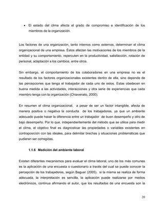 20
 El estado del clima afecta el grado de compromiso e identificación de los
miembros de la organización.
Los factores de una organización, tanto internos como externos, determinan el clima
organizacional de una empresa. Éstos afectan las motivaciones de los miembros de la
entidad y su comportamiento, repercuten en la productividad, satisfacción, rotación de
personal, adaptación a los cambios, entre otros.
Sin embargo, el comportamiento de los colaboradores en una empresa no es el
resultado de los factores organizacionales existentes dentro de ella, sino depende de
las percepciones que tenga el trabajador de cada uno de estos. Estas obedecen en
buena medida a las actividades, interacciones y otra serie de experiencias que cada
miembro tenga con la organización (Chiavenato, 2000).
En resumen el clima organizacional, a pesar de ser un factor intangible, afecta de
manera positiva o negativa la conducta de los trabajadores, ya que un ambiente
adecuado puede hacer la diferencia entre un trabajador de buen desempeño y otro de
bajo desempeño. Por lo que, independientemente del método que se utilice para medir
el clima, el objetivo final es diagnosticar las propiedades o variables existentes en
contraposición con las ideales, para delimitar brechas y situaciones problemáticas que
pudieran ser corregidas.
1.1.6 Medición del ambiente laboral
Existen diferentes mecanismos para evaluar el clima laboral, uno de los más comunes
es la aplicación de una encuesta o cuestionario a través del cual se puede conocer la
percepción de los trabajadores, según Baguer (2005), si la misma se realiza de forma
adecuada, la interpretación es sencilla, la aplicación puede realizarse por medios
electrónicos, continua afirmando el autor, que los resultados de una encuesta son la
 