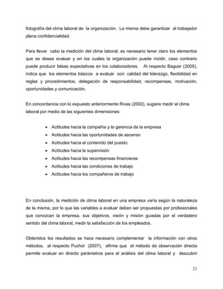 21
fotografía del clima laboral de la organización. La misma debe garantizar al trabajador
plena confidencialidad.
Para llevar cabo la medición del clima laboral, es necesario tener claro los elementos
que se desea evaluar y en los cuales la organización puede incidir, caso contrario
puede producir falsas expectativas en los colaboradores. Al respecto Baguer (2005),
indica que los elementos básicos a evaluar son: calidad del liderazgo, flexibilidad en
reglas y procedimientos, delegación de responsabilidad, recompensas, motivación,
oportunidades y comunicación.
En concordancia con lo expuesto anteriormente Rivas (2002), sugiere medir el clima
laboral por medio de las siguientes dimensiones:
 Actitudes hacia la compañía y la gerencia de la empresa
 Actitudes hacia las oportunidades de ascenso
 Actitudes hacia el contenido del puesto
 Actitudes hacia la supervisión
 Actitudes hacia las recompensas financieras
 Actitudes hacia las condiciones de trabajo
 Actitudes hacia los compañeros de trabajo
En conclusión, la medición de clima laboral en una empresa varía según la naturaleza
de la misma, por lo que las variables a evaluar deben ser propuestas por profesionales
que conozcan la empresa, sus objetivos, visión y misión guiadas por el verdadero
sentido del clima laboral, medir la satisfacción de los empleados.
Obtenidos los resultados se hace necesario complementar la información con otros
métodos, al respecto Puchol (2007), afirma que el método de observación directa
permite evaluar en directo parámetros para el análisis del clima laboral y descubrir
 