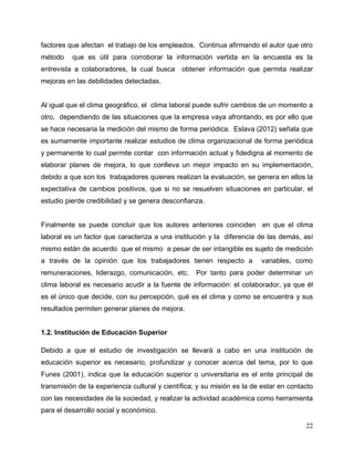 22
factores que afectan el trabajo de los empleados. Continua afirmando el autor que otro
método que es útil para corroborar la información vertida en la encuesta es la
entrevista a colaboradores, la cual busca obtener información que permita realizar
mejoras en las debilidades detectadas.
Al igual que el clima geográfico, el clima laboral puede sufrir cambios de un momento a
otro, dependiendo de las situaciones que la empresa vaya afrontando, es por ello que
se hace necesaria la medición del mismo de forma periódica. Eslava (2012) señala que
es sumamente importante realizar estudios de clima organizacional de forma periódica
y permanente lo cual permite contar con información actual y fidedigna al momento de
elaborar planes de mejora, lo que conlleva un mejor impacto en su implementación,
debido a que son los trabajadores quienes realizan la evaluación, se genera en ellos la
expectativa de cambios positivos, que si no se resuelven situaciones en particular, el
estudio pierde credibilidad y se genera desconfianza.
Finalmente se puede concluir que los autores anteriores coinciden en que el clima
laboral es un factor que caracteriza a una institución y la diferencia de las demás, así
mismo están de acuerdo que el mismo a pesar de ser intangible es sujeto de medición
a través de la opinión que los trabajadores tienen respecto a variables, como
remuneraciones, liderazgo, comunicación, etc. Por tanto para poder determinar un
clima laboral es necesario acudir a la fuente de información: el colaborador, ya que él
es el único que decide, con su percepción, qué es el clima y como se encuentra y sus
resultados permiten generar planes de mejora.
1.2. Institución de Educación Superior
Debido a que el estudio de investigación se llevará a cabo en una institución de
educación superior es necesario, profundizar y conocer acerca del tema, por lo que
Funes (2001), indica que la educación superior o universitaria es el ente principal de
transmisión de la experiencia cultural y científica; y su misión es la de estar en contacto
con las necesidades de la sociedad, y realizar la actividad académica como herramienta
para el desarrollo social y económico.
 