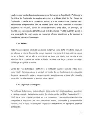 23
Las leyes que regulan la educación superior se derivan de la Constitución Política de la
República de Guatemala, las cuales reconocen a la Universidad de San Carlos de
Guatemala, como la única universidad estatal, y a las universidades privadas como
instituciones independientes con la libertad para crear sus facultades o institutos,
programas de estudios, planes de desenvolvimiento, entre otros, sin embargo, las
mismas son supervisadas por el Consejo de la Enseñanza Privada Superior, que es el
ente encargado de velar porque se mantenga el nivel académico y de autorizar la
creación de nuevas universidades.
1.2.1 Misión
Toda institución posee objetivos que desea cumplir ya sea a corto o mediano plazo, es
por ello que la misma debe contar con un marco de referencia de lo que quiere y espera
ver en el futuro, es por ello la importancia de tener una misión que permita a todo
miembro de la organización saber a dónde se tiene que llegar y cómo su trabajo
contribuye al logro de la misma.
Dentro del Plan Estratégico 2011-2015, la institución sujeto de estudio indica tener
como misión la búsqueda de la verdad por medio de sus funciones de investigación,
docencia y proyección social, y se compromete a contribuir con el desarrollo integral y
sostenible, transformando a la persona y la sociedad.
1.2.2 Objetivos Estratégicos
Para el logro de la misión, toda institución debe contar con objetivos claros, que dicten
el camino a seguir, la institución sujeto de estudio dentro del Plan Estratégico 2011-
2015, tiene como objetivo principal ser una universidad con una identidad distintiva,
compartida e impulsada por una comunidad motiva, coordinada y comprometida,
servicial, para el logro de este gran objetivo ha desarrollado los siguientes objetivos
estratégicos:
 