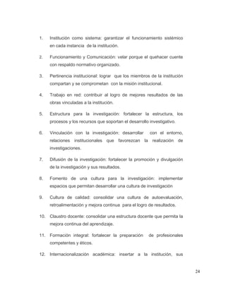24
1. Institución como sistema: garantizar el funcionamiento sistémico
en cada instancia de la institución.
2. Funcionamiento y Comunicación: velar porque el quehacer cuente
con respaldo normativo organizado.
3. Pertinencia institucional: lograr que los miembros de la institución
compartan y se comprometan con la misión institucional.
4. Trabajo en red: contribuir al logro de mejores resultados de las
obras vinculadas a la institución.
5. Estructura para la investigación: fortalecer la estructura, los
procesos y los recursos que soportan el desarrollo investigativo.
6. Vinculación con la investigación: desarrollar con el entorno,
relaciones institucionales que favorezcan la realización de
investigaciones.
7. Difusión de la investigación: fortalecer la promoción y divulgación
de la investigación y sus resultados.
8. Fomento de una cultura para la investigación: implementar
espacios que permitan desarrollar una cultura de investigación
9. Cultura de calidad: consolidar una cultura de autoevaluación,
retroalimentación y mejora continua para el logro de resultados.
10. Claustro docente: consolidar una estructura docente que permita la
mejora continua del aprendizaje.
11. Formación integral: fortalecer la preparación de profesionales
competentes y éticos.
12. Internacionalización académica: insertar a la institución, sus
 