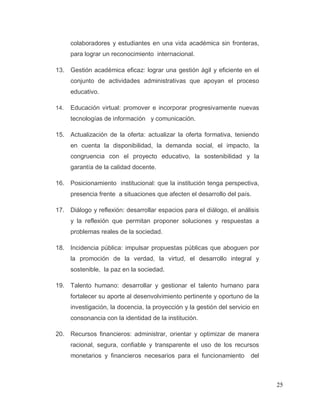 25
colaboradores y estudiantes en una vida académica sin fronteras,
para lograr un reconocimiento internacional.
13. Gestión académica eficaz: lograr una gestión ágil y eficiente en el
conjunto de actividades administrativas que apoyan el proceso
educativo.
14. Educación virtual: promover e incorporar progresivamente nuevas
tecnologías de información y comunicación.
15. Actualización de la oferta: actualizar la oferta formativa, teniendo
en cuenta la disponibilidad, la demanda social, el impacto, la
congruencia con el proyecto educativo, la sostenibilidad y la
garantía de la calidad docente.
16. Posicionamiento institucional: que la institución tenga perspectiva,
presencia frente a situaciones que afecten el desarrollo del país.
17. Diálogo y reflexión: desarrollar espacios para el diálogo, el análisis
y la reflexión que permitan proponer soluciones y respuestas a
problemas reales de la sociedad.
18. Incidencia pública: impulsar propuestas públicas que aboguen por
la promoción de la verdad, la virtud, el desarrollo integral y
sostenible, la paz en la sociedad.
19. Talento humano: desarrollar y gestionar el talento humano para
fortalecer su aporte al desenvolvimiento pertinente y oportuno de la
investigación, la docencia, la proyección y la gestión del servicio en
consonancia con la identidad de la institución.
20. Recursos financieros: administrar, orientar y optimizar de manera
racional, segura, confiable y transparente el uso de los recursos
monetarios y financieros necesarios para el funcionamiento del
 
