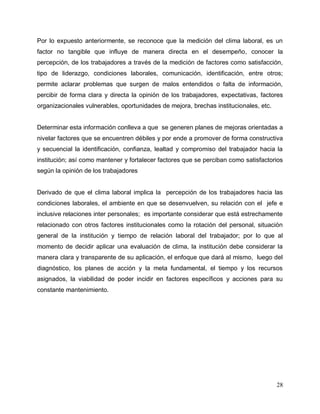 28
Por lo expuesto anteriormente, se reconoce que la medición del clima laboral, es un
factor no tangible que influye de manera directa en el desempeño, conocer la
percepción, de los trabajadores a través de la medición de factores como satisfacción,
tipo de liderazgo, condiciones laborales, comunicación, identificación, entre otros;
permite aclarar problemas que surgen de malos entendidos o falta de información,
percibir de forma clara y directa la opinión de los trabajadores, expectativas, factores
organizacionales vulnerables, oportunidades de mejora, brechas institucionales, etc.
Determinar esta información conlleva a que se generen planes de mejoras orientadas a
nivelar factores que se encuentren débiles y por ende a promover de forma constructiva
y secuencial la identificación, confianza, lealtad y compromiso del trabajador hacia la
institución; así como mantener y fortalecer factores que se perciban como satisfactorios
según la opinión de los trabajadores
Derivado de que el clima laboral implica la percepción de los trabajadores hacia las
condiciones laborales, el ambiente en que se desenvuelven, su relación con el jefe e
inclusive relaciones inter personales; es importante considerar que está estrechamente
relacionado con otros factores institucionales como la rotación del personal, situación
general de la institución y tiempo de relación laboral del trabajador; por lo que al
momento de decidir aplicar una evaluación de clima, la institución debe considerar la
manera clara y transparente de su aplicación, el enfoque que dará al mismo, luego del
diagnóstico, los planes de acción y la meta fundamental, el tiempo y los recursos
asignados, la viabilidad de poder incidir en factores específicos y acciones para su
constante mantenimiento.
 