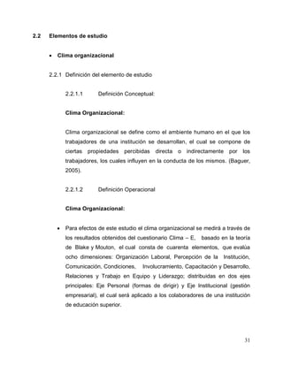 31
2.2 Elementos de estudio
 Clima organizacional
2.2.1 Definición del elemento de estudio
2.2.1.1 Definición Conceptual:
Clima Organizacional:
Clima organizacional se define como el ambiente humano en el que los
trabajadores de una institución se desarrollan, el cual se compone de
ciertas propiedades percibidas directa o indirectamente por los
trabajadores, los cuales influyen en la conducta de los mismos. (Baguer,
2005).
2.2.1.2 Definición Operacional
Clima Organizacional:
 Para efectos de este estudio el clima organizacional se medirá a través de
los resultados obtenidos del cuestionario Clima – E, basado en la teoría
de Blake y Mouton, el cual consta de cuarenta elementos, que evalúa
ocho dimensiones: Organización Laboral, Percepción de la Institución,
Comunicación, Condiciones, Involucramiento, Capacitación y Desarrollo,
Relaciones y Trabajo en Equipo y Liderazgo; distribuidas en dos ejes
principales: Eje Personal (formas de dirigir) y Eje Institucional (gestión
empresarial), el cual será aplicado a los colaboradores de una institución
de educación superior.
 