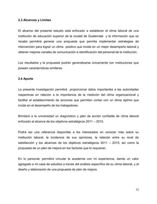 32
2.3 Alcances y Límites
El alcance del presente estudio está enfocado a establecer el clima laboral de una
institución de educación superior de la ciudad de Guatemala y la información que se
recabe permitirá generar una propuesta que permita implementar estrategias de
intervención para lograr un clima positivo que incida en un mejor desempeño laboral y
obtener mejores canales de comunicación e identificación del personal de la institución.
Los resultados y la propuesta podrán generalizarse únicamente con instituciones que
posean características similares.
2.4 Aporte
La presente investigación permitirá proporcionar datos importantes a las autoridades
respectivas en relación a la importancia de la medición del clima organizacional y
facilitar el establecimiento de acciones que permitan contar con un clima óptimo que
incida en el desempeño de los trabajadores.
Brindará a la universidad un diagnóstico y plan de acción confiable de clima laboral
enfocado al alcance de los objetivos estratégicos 2011 – 2015.
Podrá ser una referencia disponible a los interesados en conocer más sobre su
institución laboral, la incidencia de sus opiniones, la relación entre su nivel de
satisfacción y los alcances de los objetivos estratégicos 2011 – 2015; así como la
propuesta de un plan de mejora en los factores que lo requieran.
En lo personal, permitirá vincular la academia con mi experiencia, dando un valor
agregado a mi casa de estudios a través del análisis específico de su clima laboral, y el
diseño y elaboración de una propuesta de plan de mejora.
 