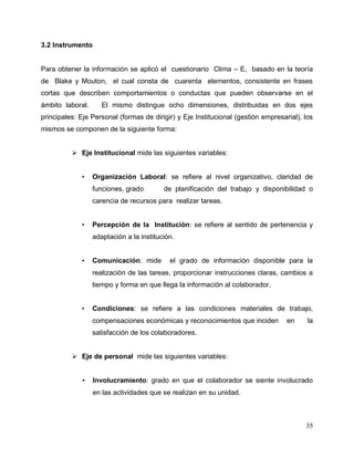35
3.2 Instrumento
Para obtener la información se aplicó el cuestionario Clima – E, basado en la teoría
de Blake y Mouton, el cual consta de cuarenta elementos, consistente en frases
cortas que describen comportamientos o conductas que pueden observarse en el
ámbito laboral. El mismo distingue ocho dimensiones, distribuidas en dos ejes
principales: Eje Personal (formas de dirigir) y Eje Institucional (gestión empresarial), los
mismos se componen de la siguiente forma:
 Eje Institucional mide las siguientes variables:
• Organización Laboral: se refiere al nivel organizativo, claridad de
funciones, grado de planificación del trabajo y disponibilidad o
carencia de recursos para realizar tareas.
• Percepción de la Institución: se refiere al sentido de pertenencia y
adaptación a la institución.
• Comunicación: mide el grado de información disponible para la
realización de las tareas, proporcionar instrucciones claras, cambios a
tiempo y forma en que llega la información al colaborador.
• Condiciones: se refiere a las condiciones materiales de trabajo,
compensaciones económicas y reconocimientos que inciden en la
satisfacción de los colaboradores.
 Eje de personal mide las siguientes variables:
• Involucramiento: grado en que el colaborador se siente involucrado
en las actividades que se realizan en su unidad.
 