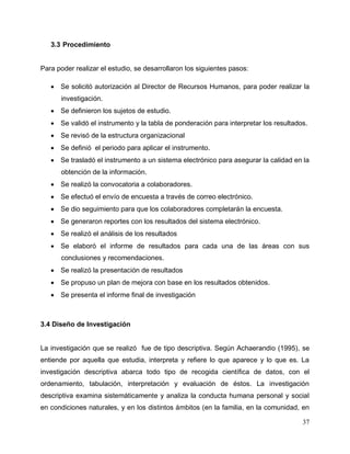37
3.3 Procedimiento
Para poder realizar el estudio, se desarrollaron los siguientes pasos:
 Se solicitó autorización al Director de Recursos Humanos, para poder realizar la
investigación.
 Se definieron los sujetos de estudio.
 Se validó el instrumento y la tabla de ponderación para interpretar los resultados.
 Se revisó de la estructura organizacional
 Se definió el periodo para aplicar el instrumento.
 Se trasladó el instrumento a un sistema electrónico para asegurar la calidad en la
obtención de la información.
 Se realizó la convocatoria a colaboradores.
 Se efectuó el envío de encuesta a través de correo electrónico.
 Se dio seguimiento para que los colaboradores completarán la encuesta.
 Se generaron reportes con los resultados del sistema electrónico.
 Se realizó el análisis de los resultados
 Se elaboró el informe de resultados para cada una de las áreas con sus
conclusiones y recomendaciones.
 Se realizó la presentación de resultados
 Se propuso un plan de mejora con base en los resultados obtenidos.
 Se presenta el informe final de investigación
3.4 Diseño de Investigación
La investigación que se realizó fue de tipo descriptiva. Según Achaerandio (1995), se
entiende por aquella que estudia, interpreta y refiere lo que aparece y lo que es. La
investigación descriptiva abarca todo tipo de recogida científica de datos, con el
ordenamiento, tabulación, interpretación y evaluación de éstos. La investigación
descriptiva examina sistemáticamente y analiza la conducta humana personal y social
en condiciones naturales, y en los distintos ámbitos (en la familia, en la comunidad, en
 