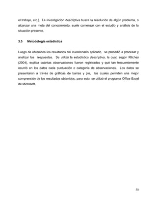 38
el trabajo, etc.). La investigación descriptiva busca la resolución de algún problema, o
alcanzar una meta del conocimiento, suele comenzar con el estudio y análisis de la
situación presente.
3.5 Metodología estadística
Luego de obtenidos los resultados del cuestionario aplicado, se procedió a procesar y
analizar las respuestas. Se utilizó la estadística descriptiva, la cual, según Ritchey
(2004), explica cuántas observaciones fueron registradas y qué tan frecuentemente
ocurrió en los datos cada puntuación o categoría de observaciones. Los datos se
presentaron a través de gráficas de barras y pie, las cuales permiten una mejor
comprensión de los resultados obtenidos, para esto, se utilizó el programa Office Excel
de Microsoft.
 