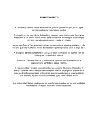 AGRADECIMIENTOS
A Dios todopoderoso, fuente de inspiración, gracias por ser mi guía, mi luz y por
permitirme alcanzar mis metas y sueños.
A mi madre por su ejemplo de dedicación y esfuerzo, por exigir lo mejor de mí y por
enseñarme a ser fuerte, aún en medio de la adversidad. Gracias por estar siempre
conmigo y ser ejemplo de padre y madre en mi vida.
A mis hijos Dany y Vangy gracias por inyectar esa dosis de alegría y positivismo día
con día, que este triunfo sea fuente de inspiración para superarse y dar lo mejor de sí.
A mi esposo por ser compañero de vida y por estar conmigo en las buenas y en las
malas y por compartir mis triunfos.
A la Lcda. Yadira de Barrios, por inspirarme y por sus sabías enseñanzas y
especialmente por todo su apoyo y cariño.
A mis conocidos y amigos especialmente a Lis, Anacris, Stephanie, Meddellin Y
Blanqui, quienes fueron energía constante para finalizar mí proyecto. Agradezco a
todos los ángeles encarnados en humanos que me han alentado a seguir adelante,
que apoyan y ayudan incondicionalmente y por creer siempre en mí.
A la Universidad Rafael Landívar por las enseñanzas de vida y por las oportunidades
brindadas en mi época estudiantil como trabajadora.
 