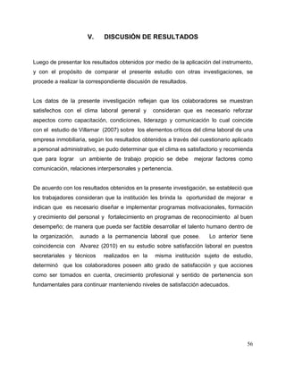 56
V. DISCUSIÓN DE RESULTADOS
Luego de presentar los resultados obtenidos por medio de la aplicación del instrumento,
y con el propósito de comparar el presente estudio con otras investigaciones, se
procede a realizar la correspondiente discusión de resultados.
Los datos de la presente investigación reflejan que los colaboradores se muestran
satisfechos con el clima laboral general y consideran que es necesario reforzar
aspectos como capacitación, condiciones, liderazgo y comunicación lo cual coincide
con el estudio de Villamar (2007) sobre los elementos críticos del clima laboral de una
empresa inmobiliaria, según los resultados obtenidos a través del cuestionario aplicado
a personal administrativo, se pudo determinar que el clima es satisfactorio y recomienda
que para lograr un ambiente de trabajo propicio se debe mejorar factores como
comunicación, relaciones interpersonales y pertenencia.
De acuerdo con los resultados obtenidos en la presente investigación, se estableció que
los trabajadores consideran que la institución les brinda la oportunidad de mejorar e
indican que es necesario diseñar e implementar programas motivacionales, formación
y crecimiento del personal y fortalecimiento en programas de reconocimiento al buen
desempeño; de manera que pueda ser factible desarrollar el talento humano dentro de
la organización, aunado a la permanencia laboral que posee. Lo anterior tiene
coincidencia con Alvarez (2010) en su estudio sobre satisfacción laboral en puestos
secretariales y técnicos realizados en la misma institución sujeto de estudio,
determinó que los colaboradores poseen alto grado de satisfacción y que acciones
como ser tomados en cuenta, crecimiento profesional y sentido de pertenencia son
fundamentales para continuar manteniendo niveles de satisfacción adecuados.
 
