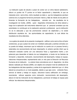57
La institución sujeto de estudio a pesar de contar con un clima laboral satisfactorio,
obtuvo un punteo de 77 puntos en el factor capacitación y desarrollo, lo que se
interpreta como semi-crítico, dicho resultado se debe a que los trabajadores perciben
carencia de un programa formal de promoción interna y falta de interés de los jefes en
fomentar la formación de los trabajadores, coincide con los resultados de la
investigación de Cortés, (2009), quien diagnóstico dimensiones de clima laboral y
luego de la aplicación del instrumento determinó que el personal considera que las
autoridades no contribuyen en la realización personal y profesional, que la retribución
no es la adecuada y que las promociones carecen de objetividad y no existe
distribución equitativa de las oportunidades de capacitación, lo cual afecta los
resultados de clima obtenidos.
Los sujetos de estudio de la presente investigación califican como semi-crítico el factor
condiciones, ya que a pesar de contar con mobiliario adecuado y sentirse cómodos con
su puesto de trabajo, reconocen que la institución no cuenta con un proceso formal y
sistemático de reconocimiento del buen desempeño, lo anterior permite inferir que la
institución evaluada cuenta con una estructura física y organizativa fuerte y con
potencial para desarrollar el talento de sus trabajadores, a través de los factores de
formación y desarrollo, motivación, reconocimiento del desempeño, trabajo en equipo,
relaciones interpersonales; representando esto un reto para la Dirección de Recursos
Humanos de la institución. Lo anterior tiene coincidencia con el diagnóstico de clima
laboral, realizado por Alvarez (2009), con objetivo de comparar nivel de satisfacción de
los trabajadores del área operativa y ventas de la organización determinó que el clima
laboral se encuentra en un nivel aceptable, debido a que ejes como ambiente físico,
servicio al cliente y trabajo en equipo, obtuvieron buena calificación sin embargo,
recomienda reforzar aspectos como motivación, reconocimiento del desempeño,
elevar el nivel de motivación de los trabajadores y promover el trabajo en equipo para
reforzar las relaciones interpersonales.
 