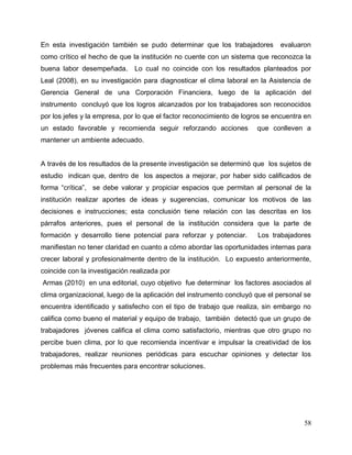 58
En esta investigación también se pudo determinar que los trabajadores evaluaron
como crítico el hecho de que la institución no cuente con un sistema que reconozca la
buena labor desempeñada. Lo cual no coincide con los resultados planteados por
Leal (2008), en su investigación para diagnosticar el clima laboral en la Asistencia de
Gerencia General de una Corporación Financiera, luego de la aplicación del
instrumento concluyó que los logros alcanzados por los trabajadores son reconocidos
por los jefes y la empresa, por lo que el factor reconocimiento de logros se encuentra en
un estado favorable y recomienda seguir reforzando acciones que conlleven a
mantener un ambiente adecuado.
A través de los resultados de la presente investigación se determinó que los sujetos de
estudio indican que, dentro de los aspectos a mejorar, por haber sido calificados de
forma “crítica”, se debe valorar y propiciar espacios que permitan al personal de la
institución realizar aportes de ideas y sugerencias, comunicar los motivos de las
decisiones e instrucciones; esta conclusión tiene relación con las descritas en los
párrafos anteriores, pues el personal de la institución considera que la parte de
formación y desarrollo tiene potencial para reforzar y potenciar. Los trabajadores
manifiestan no tener claridad en cuanto a cómo abordar las oportunidades internas para
crecer laboral y profesionalmente dentro de la institución. Lo expuesto anteriormente,
coincide con la investigación realizada por
Armas (2010) en una editorial, cuyo objetivo fue determinar los factores asociados al
clima organizacional, luego de la aplicación del instrumento concluyó que el personal se
encuentra identificado y satisfecho con el tipo de trabajo que realiza, sin embargo no
califica como bueno el material y equipo de trabajo, también detectó que un grupo de
trabajadores jóvenes califica el clima como satisfactorio, mientras que otro grupo no
percibe buen clima, por lo que recomienda incentivar e impulsar la creatividad de los
trabajadores, realizar reuniones periódicas para escuchar opiniones y detectar los
problemas más frecuentes para encontrar soluciones.
 