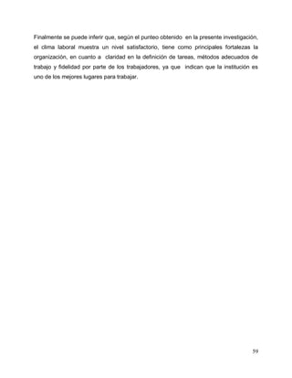 59
Finalmente se puede inferir que, según el punteo obtenido en la presente investigación,
el clima laboral muestra un nivel satisfactorio, tiene como principales fortalezas la
organización, en cuanto a claridad en la definición de tareas, métodos adecuados de
trabajo y fidelidad por parte de los trabajadores, ya que indican que la institución es
uno de los mejores lugares para trabajar.
 