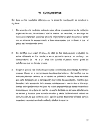 60
VI. CONCLUSIONES
Con base en los resultados obtenidos en la presente investigación se concluye lo
siguiente:
1. De acuerdo a la medición realizada sobre clima organizacional en la institución
sujeto de estudio, se estableció que la misma es saludable, sin embargo, es
necesario emprender acciones tal como implementar un plan de carrera y contar
con un sistema de reconocimiento al buen desempeño, que conlleven a que el
grado de satisfacción se eleve.
2. Se identificó que según el rango de edad de los colaboradores evaluados no
existe diferencia en los resultados en el promedio general, sin embargo, los
colaboradores de 18 a 21 años son quienes muestran mayor grado de
satisfacción que los demás grupos.
3. Según el género los resultados generales son similares, sin embargo, hombres y
mujeres difieren en la percepción de los diferentes factores. Se identificó que los
hombres perciben carencia de un sistema de promoción interna y falta de interés
por parte de los jefes en la participación de eventos de capacitación, mientras que
las colaboradoras además de lo anterior, catalogan como semi-crítico el liderazgo,
debido a que perciben que los jefes no suelen explicar motivos de las decisiones o
instrucciones, no se toma en cuenta el aporte de ideas, no se habla abiertamente
de errores y fracasos para aprender de ellos y existe debilidad en el sistema de
comunicación, lo que conlleva a que opinen que las decisiones tomadas por sus
superiores, no priorizan ni valoran la dignidad de la persona.
 