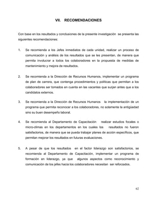 62
VII. RECOMENDACIONES
Con base en los resultados y conclusiones de la presente investigación se presenta las
siguientes recomendaciones:
1. Se recomienda a los Jefes inmediatos de cada unidad, realizar un proceso de
comunicación y análisis de los resultados que se les presentan, de manera que
permita involucrar a todos los colaboradores en la propuesta de medidas de
mantenimiento y mejora de resultados.
2. Se recomienda a la Dirección de Recursos Humanos, implementar un programa
de plan de carrera, que contenga procedimientos y políticas que permitan a los
colaboradores ser tomados en cuenta en las vacantes que surjan antes que a los
candidatos externos.
3. Se recomienda a la Dirección de Recursos Humanos la implementación de un
programa que permita reconocer a los colaboradores, no solamente la antigüedad
sino su buen desempeño laboral.
4. Se recomienda al Departamento de Capacitación realizar estudios focales o
micro-climas en los departamentos en los cuales los resultados no fueron
satisfactorios, de manera que se pueda trabajar planes de acción específicos, que
permitan mejorar los resultados en futuras evaluaciones.
5. A pesar de que los resultados en el factor liderazgo son satisfactorios, se
recomienda al Departamento de Capacitación, implementar un programa de
formación en liderazgo, ya que algunos aspectos como reconocimiento y
comunicación de los jefes hacia los colaboradores necesitan ser reforzados.
 